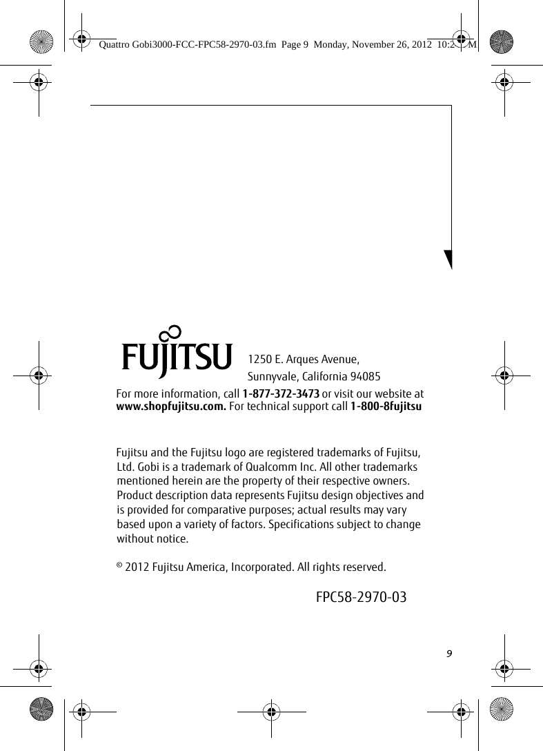 91250 E. Arques Avenue, Sunnyvale, California 94085For more information, call 1-877-372-3473 or visit our website at www.shopfujitsu.com. For technical support call 1-800-8fujitsuFujitsu and the Fujitsu logo are registered trademarks of Fujitsu, Ltd. Gobi is a trademark of Qualcomm Inc. All other trademarks mentioned herein are the property of their respective owners. Product description data represents Fujitsu design objectives and is provided for comparative purposes; actual results may vary based upon a variety of factors. Specifications subject to change without notice. © 2012 Fujitsu America, Incorporated. All rights reserved.FPC58-2970-03Quattro Gobi3000-FCC-FPC58-2970-03.fm  Page 9  Monday, November 26, 2012  10:24 PM