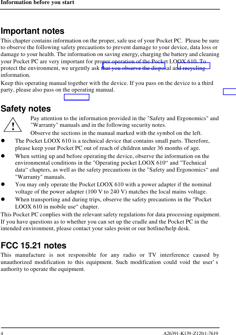 Information before you start  4                                                                                                                                     A26391-K139-Z120-1-7619  Important notes This chapter contains information on the proper, safe use of your Pocket PC.  Please be sure to observe the following safety precautions to prevent damage to your device, data loss or damage to your health. The information on saving energy, charging the battery and cleaning your Pocket PC are very important for proper operation of the Pocket LOOX 610. To protect the environment, we urgently ask that you observe the disposal and recycling information.  Keep this operating manual together with the device. If you pass on the device to a third party, please also pass on the operating manual.  Safety notes Pay attention to the information provided in the &quot;Safety and Ergonomics&quot; and &quot;Warranty&quot; manuals and in the following security notes. Observe the sections in the manual marked with the symbol on the left. l The Pocket LOOX 610 is a technical device that contains small parts. Therefore, please keep your Pocket PC out of reach of children under 36 months of age. l When setting up and before operating the device, observe the information on the environmental conditions in the &quot;Operating pocket LOOX 610“ and &quot;Technical data“ chapters, as well as the safety precautions in the &quot;Safety and Ergonomics“ and &quot;Warranty&quot; manuals. l You may only operate the Pocket LOOX 610 with a power adapter if the nominal voltage of the power adapter (100 V to 240 V) matches the local mains voltage. l When transporting and during trips, observe the safety precautions in the &quot;Pocket LOOX 610 in mobile use“ chapter. This Pocket PC complies with the relevant safety regulations for data processing equipment. If you have questions as to whether you can set up the cradle and the Pocket PC in the intended environment, please contact your sales point or our hotline/help desk.  FCC 15.21 notes This manufacture is not responsible for any radio or TV interference caused by unauthorized modification to this equipment. Such modification could void the user’s authority to operate the equipment. ! 