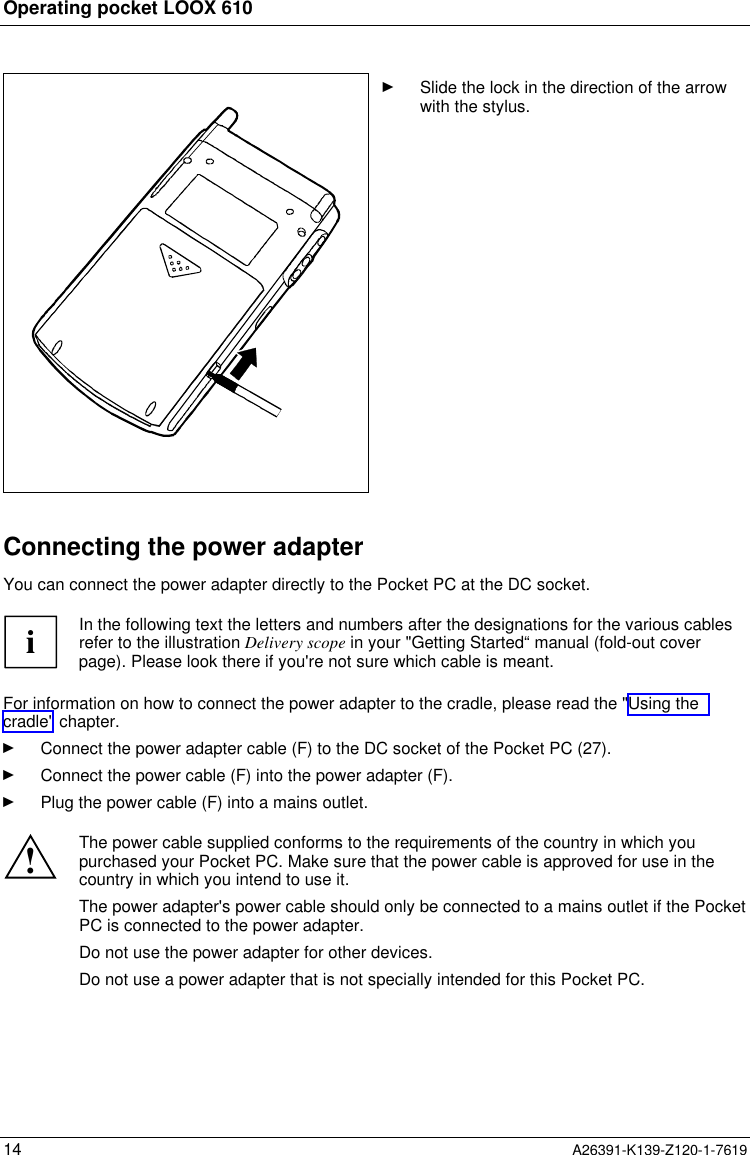  Operating pocket LOOX 61014 A26391-K139-Z120-1-7619Ê Slide the lock in the direction of the arrowwith the stylus.Connecting the power adapterYou can connect the power adapter directly to the Pocket PC at the DC socket.iIn the following text the letters and numbers after the designations for the various cablesrefer to the illustration Delivery scope in your &quot;Getting Started“ manual (fold-out coverpage). Please look there if you&apos;re not sure which cable is meant.For information on how to connect the power adapter to the cradle, please read the &quot;Using thecradle&quot; chapter.Ê Connect the power adapter cable (F) to the DC socket of the Pocket PC (27).Ê Connect the power cable (F) into the power adapter (F).Ê Plug the power cable (F) into a mains outlet.!The power cable supplied conforms to the requirements of the country in which youpurchased your Pocket PC. Make sure that the power cable is approved for use in thecountry in which you intend to use it.The power adapter&apos;s power cable should only be connected to a mains outlet if the PocketPC is connected to the power adapter.Do not use the power adapter for other devices.Do not use a power adapter that is not specially intended for this Pocket PC.