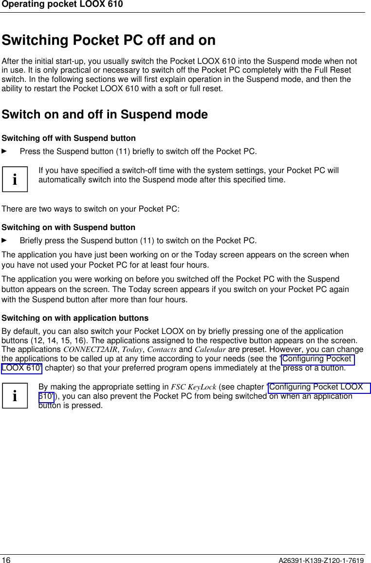  Operating pocket LOOX 61016 A26391-K139-Z120-1-7619Switching Pocket PC off and onAfter the initial start-up, you usually switch the Pocket LOOX 610 into the Suspend mode when notin use. It is only practical or necessary to switch off the Pocket PC completely with the Full Resetswitch. In the following sections we will first explain operation in the Suspend mode, and then theability to restart the Pocket LOOX 610 with a soft or full reset.Switch on and off in Suspend modeSwitching off with Suspend buttonÊ Press the Suspend button (11) briefly to switch off the Pocket PC.iIf you have specified a switch-off time with the system settings, your Pocket PC willautomatically switch into the Suspend mode after this specified time.There are two ways to switch on your Pocket PC:Switching on with Suspend buttonÊ Briefly press the Suspend button (11) to switch on the Pocket PC.The application you have just been working on or the Today screen appears on the screen whenyou have not used your Pocket PC for at least four hours.The application you were working on before you switched off the Pocket PC with the Suspendbutton appears on the screen. The Today screen appears if you switch on your Pocket PC againwith the Suspend button after more than four hours.Switching on with application buttonsBy default, you can also switch your Pocket LOOX on by briefly pressing one of the applicationbuttons (12, 14, 15, 16). The applications assigned to the respective button appears on the screen.The applications CONNECT2AIR, Today, Contacts and Calendar are preset. However, you can changethe applications to be called up at any time according to your needs (see the &quot;Configuring PocketLOOX 610“ chapter) so that your preferred program opens immediately at the press of a button.iBy making the appropriate setting in FSC KeyLock (see chapter &quot;Configuring Pocket LOOX610&quot;), you can also prevent the Pocket PC from being switched on when an applicationbutton is pressed.