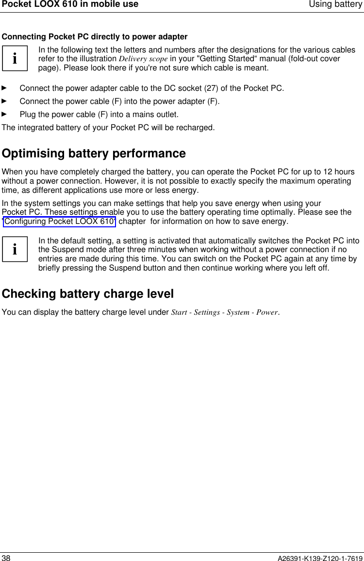  Pocket LOOX 610 in mobile use Using battery38 A26391-K139-Z120-1-7619Connecting Pocket PC directly to power adapteriIn the following text the letters and numbers after the designations for the various cablesrefer to the illustration Delivery scope in your &quot;Getting Started“ manual (fold-out coverpage). Please look there if you&apos;re not sure which cable is meant.Ê Connect the power adapter cable to the DC socket (27) of the Pocket PC.Ê Connect the power cable (F) into the power adapter (F).Ê Plug the power cable (F) into a mains outlet.The integrated battery of your Pocket PC will be recharged.Optimising battery performanceWhen you have completely charged the battery, you can operate the Pocket PC for up to 12 hourswithout a power connection. However, it is not possible to exactly specify the maximum operatingtime, as different applications use more or less energy.In the system settings you can make settings that help you save energy when using yourPocket PC. These settings enable you to use the battery operating time optimally. Please see the&quot;Configuring Pocket LOOX 610“ chapter  for information on how to save energy.iIn the default setting, a setting is activated that automatically switches the Pocket PC intothe Suspend mode after three minutes when working without a power connection if noentries are made during this time. You can switch on the Pocket PC again at any time bybriefly pressing the Suspend button and then continue working where you left off.Checking battery charge levelYou can display the battery charge level under Start - Settings - System - Power.