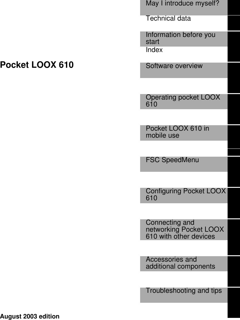      Pocket LOOX 610  May I introduce myself?   Technical data   Information before youstart  Index   Software overview     Operating pocket LOOX610    Pocket LOOX 610 inmobile use    FSC SpeedMenu     Configuring Pocket LOOX610    Connecting andnetworking Pocket LOOX610 with other devices    Accessories andadditional components    Troubleshooting and tips     August 2003 edition