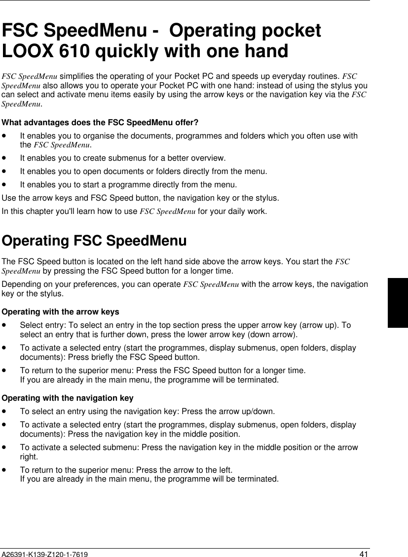  A26391-K139-Z120-1-7619 41FSC SpeedMenu -  Operating pocketLOOX 610 quickly with one handFSC SpeedMenu simplifies the operating of your Pocket PC and speeds up everyday routines. FSCSpeedMenu also allows you to operate your Pocket PC with one hand: instead of using the stylus youcan select and activate menu items easily by using the arrow keys or the navigation key via the FSCSpeedMenu.What advantages does the FSC SpeedMenu offer?• It enables you to organise the documents, programmes and folders which you often use withthe FSC SpeedMenu.• It enables you to create submenus for a better overview.• It enables you to open documents or folders directly from the menu.• It enables you to start a programme directly from the menu.Use the arrow keys and FSC Speed button, the navigation key or the stylus.In this chapter you&apos;ll learn how to use FSC SpeedMenu for your daily work.Operating FSC SpeedMenuThe FSC Speed button is located on the left hand side above the arrow keys. You start the FSCSpeedMenu by pressing the FSC Speed button for a longer time.Depending on your preferences, you can operate FSC SpeedMenu with the arrow keys, the navigationkey or the stylus.Operating with the arrow keys• Select entry: To select an entry in the top section press the upper arrow key (arrow up). Toselect an entry that is further down, press the lower arrow key (down arrow).• To activate a selected entry (start the programmes, display submenus, open folders, displaydocuments): Press briefly the FSC Speed button.• To return to the superior menu: Press the FSC Speed button for a longer time.If you are already in the main menu, the programme will be terminated.Operating with the navigation key• To select an entry using the navigation key: Press the arrow up/down.• To activate a selected entry (start the programmes, display submenus, open folders, displaydocuments): Press the navigation key in the middle position.• To activate a selected submenu: Press the navigation key in the middle position or the arrowright.• To return to the superior menu: Press the arrow to the left.If you are already in the main menu, the programme will be terminated.
