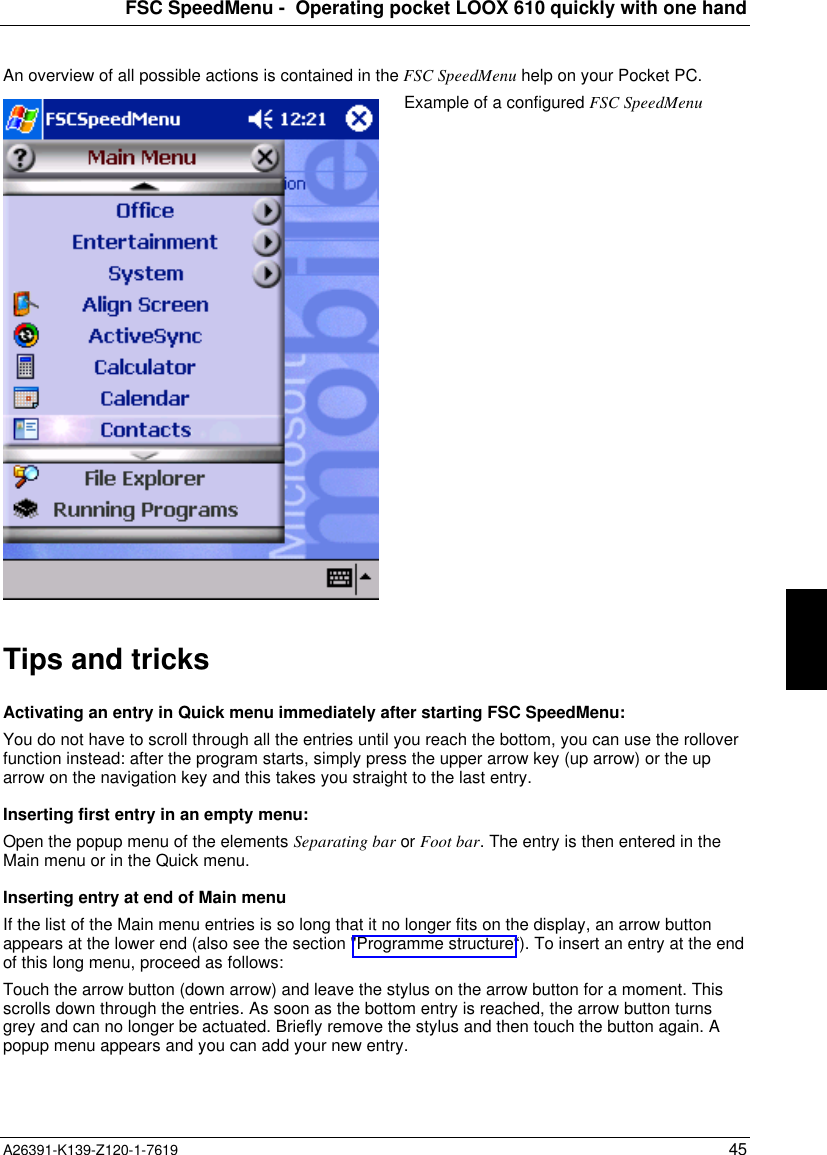 FSC SpeedMenu -  Operating pocket LOOX 610 quickly with one handA26391-K139-Z120-1-7619 45An overview of all possible actions is contained in the FSC SpeedMenu help on your Pocket PC.Example of a configured FSC SpeedMenuTips and tricksActivating an entry in Quick menu immediately after starting FSC SpeedMenu:You do not have to scroll through all the entries until you reach the bottom, you can use the rolloverfunction instead: after the program starts, simply press the upper arrow key (up arrow) or the uparrow on the navigation key and this takes you straight to the last entry.Inserting first entry in an empty menu:Open the popup menu of the elements Separating bar or Foot bar. The entry is then entered in theMain menu or in the Quick menu.Inserting entry at end of Main menuIf the list of the Main menu entries is so long that it no longer fits on the display, an arrow buttonappears at the lower end (also see the section &quot;Programme structure“). To insert an entry at the endof this long menu, proceed as follows:Touch the arrow button (down arrow) and leave the stylus on the arrow button for a moment. Thisscrolls down through the entries. As soon as the bottom entry is reached, the arrow button turnsgrey and can no longer be actuated. Briefly remove the stylus and then touch the button again. Apopup menu appears and you can add your new entry.