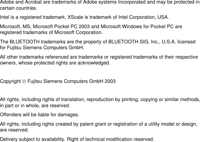    Adobe and Acrobat are trademarks of Adobe systems Incorporated and may be protected incertain countries. Intel is a registered trademark, XScale is trademark of Intel Corporation, USA. Microsoft, MS, Microsoft Pocket PC 2003 and Microsoft Windows for Pocket PC areregistered trademarks of Microsoft Corporation. The BLUETOOTH trademarks are the property of BLUETOOTH SIG, Inc., U.S.A. licensedfor Fujitsu Siemens Computers GmbH. All other trademarks referenced are trademarks or registered trademarks of their respectiveowners, whose protected rights are acknowledged.  Copyright  Fujitsu Siemens Computers GmbH 2003  All rights, including rights of translation, reproduction by printing, copying or similar methods,in part or in whole, are reserved. Offenders will be liable for damages. All rights, including rights created by patent grant or registration of a utility model or design,are reserved. Delivery subject to availability. Right of technical modification reserved.