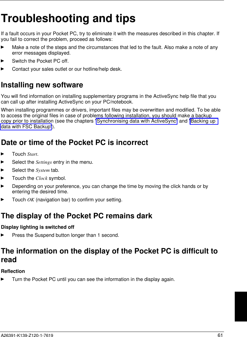   A26391-K139-Z120-1-7619 61 Troubleshooting and tips If a fault occurs in your Pocket PC, try to eliminate it with the measures described in this chapter. Ifyou fail to correct the problem, proceed as follows:Ê Make a note of the steps and the circumstances that led to the fault. Also make a note of anyerror messages displayed.Ê Switch the Pocket PC off.Ê Contact your sales outlet or our hotline/help desk.Installing new softwareYou will find information on installing supplementary programs in the ActiveSync help file that youcan call up after installing ActiveSync on your PC/notebook.When installing programmes or drivers, important files may be overwritten and modified. To be ableto access the original files in case of problems following installation, you should make a backupcopy prior to installation (see the chapters &quot;Synchronising data with ActiveSync“ and &quot;Backing updata with FSC Backup“).Date or time of the Pocket PC is incorrectÊ Touch Start.Ê Select the Settings entry in the menu.Ê Select the System tab.Ê Touch the Clock symbol.Ê Depending on your preference, you can change the time by moving the click hands or byentering the desired time.Ê Touch OK (navigation bar) to confirm your setting. The display of the Pocket PC remains dark Display lighting is switched offÊ Press the Suspend button longer than 1 second. The information on the display of the Pocket PC is difficult toread ReflectionÊ Turn the Pocket PC until you can see the information in the display again.