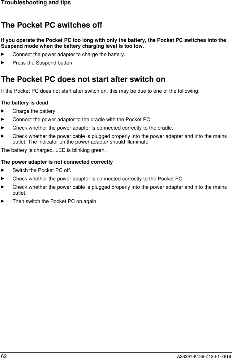  Troubleshooting and tips62 A26391-K139-Z120-1-7619The Pocket PC switches offIf you operate the Pocket PC too long with only the battery, the Pocket PC switches into theSuspend mode when the battery charging level is too low.Ê Connect the power adapter to charge the battery.Ê Press the Suspend button.The Pocket PC does not start after switch onIf the Pocket PC does not start after switch on, this may be due to one of the following:The battery is deadÊ Charge the battery.Ê Connect the power adapter to the cradle with the Pocket PC.Ê Check whether the power adapter is connected correctly to the cradle.Ê Check whether the power cable is plugged properly into the power adapter and into the mainsoutlet. The indicator on the power adapter should illuminate.The battery is charged. LED is blinking green. The power adapter is not connected correctlyÊ Switch the Pocket PC off.Ê Check whether the power adapter is connected correctly to the Pocket PC.Ê Check whether the power cable is plugged properly into the power adapter and into the mainsoutlet.Ê Then switch the Pocket PC on again