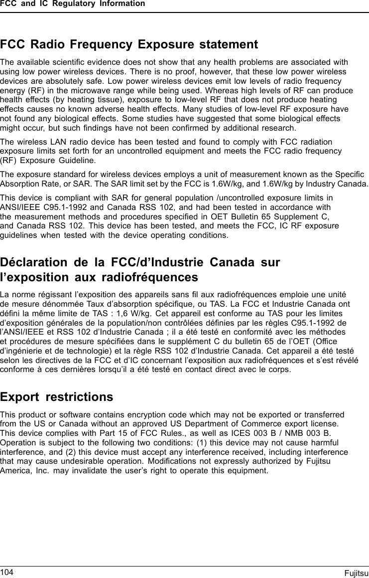 FCC and IC Regulatory InformationFCC Radio Frequency Exposure statementThe available scientiﬁc evidence does not show that any health problems are associated withusing low power wireless devices. There is no proof, however, that these low power wirelessdevices are absolutely safe. Low power wireless devices emit low levels of radio frequencyenergy (RF) in the microwave range while being used. Whereas high levels of RF can producehealth effects (by heating tissue), exposure to low-level RF that does not produce heatingeffects causes no known adverse health effects. Many studies of low-level RF exposure havenot found any biological effects. Some studies have suggested that some biological effectsmight occur, but such ﬁndings have not been conﬁrmed by additional research.The wireless LAN radio device has been tested and found to comply with FCC radiationexposure limits set forth for an uncontrolled equipment and meets the FCC radio frequency(RF) Exposure Guideline.The exposure standard for wireless devices employs a unit of measurement known as the SpeciﬁcAbsorption Rate, or SAR. The SAR limit set by the FCC is 1.6W/kg, and 1.6W/kg by Industry Canada.This device is compliant with SAR for general population /uncontrolled exposure limits inANSI/IEEE C95.1-1992 and Canada RSS 102, and had been tested in accordance withthe measurement methods and procedures speciﬁed in OET Bulletin 65 Supplement C,and Canada RSS 102. This device has been tested, and meets the FCC, IC RF exposureguidelines when tested with the device operating conditions.Déclaration de la FCC/d’Industrie Canada surl’exposition aux radiofréquencesLa norme régissant l’exposition des appareils sans ﬁl aux radiofréquences emploie une unitéde mesure dénommée Taux d’absorption spéciﬁque, ou TAS. La FCC et Industrie Canada ontdéﬁni la même limite de TAS : 1,6 W/kg. Cet appareil est conforme au TAS pour les limitesd’exposition générales de la population/non contrôlées déﬁnies par les règles C95.1-1992 del’ANSI/IEEE et RSS 102 d’Industrie Canada ; il a été testé en conformité avec les méthodeset procédures de mesure spéciﬁées dans le supplément C du bulletin 65 de l’OET (Ofﬁced’ingénierie et de technologie) et la règle RSS 102 d’Industrie Canada. Cet appareil a été testéselon les directives de la FCC et d’IC concernant l’exposition aux radiofréquences et s’est révéléconforme à ces dernières lorsqu’il a été testé en contact direct avec le corps.Export restrictionsThis product or software contains encryption code which may not be exported or transferredfrom the US or Canada without an approved US Department of Commerce export license.This device complies with Part 15 of FCC Rules., as well as ICES 003 B / NMB 003 B.Operation is subject to the following two conditions: (1) this device may not cause harmfulinterference, and (2) this device must accept any interference received, including interferencethat may cause undesirable operation. Modiﬁcations not expressly authorized by FujitsuAmerica, Inc. may invalidate the user’s right to operate this equipment.104 Fujitsu