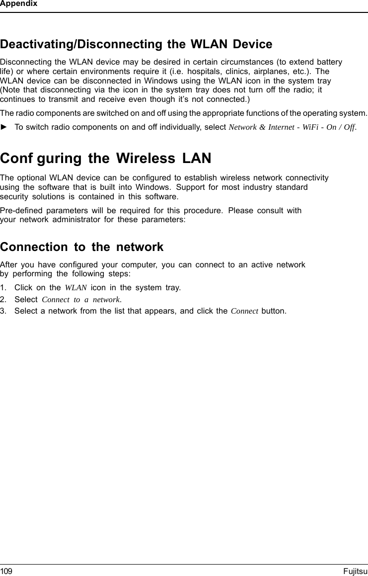 AppendixDeactivating/Disconnecting the WLAN DeviceDisconnecting the WLAN device may be desired in certain circumstances (to extend batterylife) or where certain environments require it (i.e. hospitals, clinics, airplanes, etc.). TheWLAN device can be disconnected in Windows using the WLAN icon in the system tray(Note that disconnecting via the icon in the system tray does not turn off the radio; itcontinues to transmit and receive even though it’s not connected.)The radio components are switched on and off using the appropriate functions of the operating system.►To switch radio components on and off individually, select Network &amp; Internet - WiFi - On / Off.Confguring the Wireless LANThe optional WLAN device can be conﬁgured to establish wireless network connectivityusing the software that is built into Windows. Support for most industry standardsecurity solutions is contained in this software.Pre-deﬁned parameters will be required for this procedure. Please consult withyour network administrator for these parameters:Connection to the networkAfter you have conﬁgured your computer, you can connect to an active networkby performing the following steps:1. Click on the WLAN icon in the system tray.2. Select Connect toanetwork.3. Select a network from the list that appears, and click the Connect button.109 Fujitsu