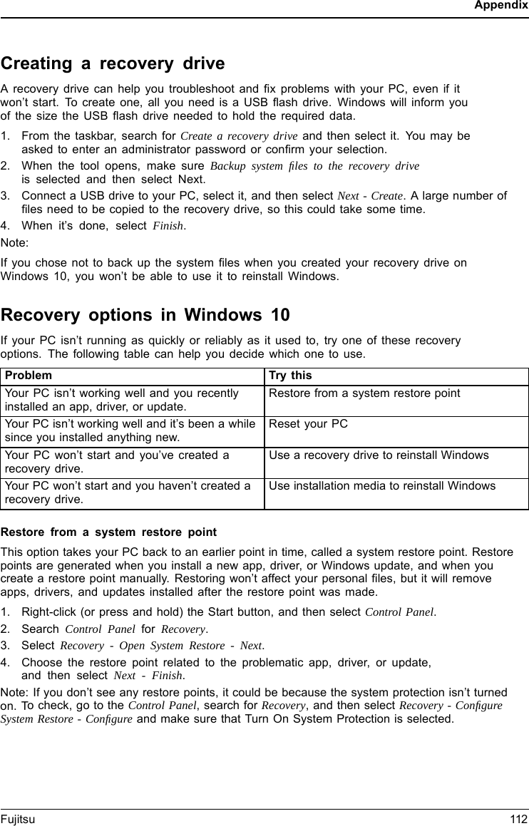 AppendixCreating a recovery driveA recovery drive can help you troubleshoot and ﬁx problems with your PC, even if itwon’t start. To create one, all you need is a USB ﬂash drive. Windows will inform youofthesizetheUSBﬂash drive needed to hold the required data.1. From the taskbar, search for Create a recovery drive and then select it. You may beasked to enter an administrator password or conﬁrm your selection.2. When the tool opens, make sure Backup system ﬁles to the recovery driveis selected and then select Next.3. Connect a USB drive to your PC, select it, and then select Next - Create. A large number ofﬁles need to be copied to the recovery drive, so this could take some time.4. When it’s done, select Finish.Note:If you chose not to back up the system ﬁles when you created your recovery drive onWindows 10, you won’t be able to use it to reinstall Windows.Recovery options in Windows 10If your PC isn’t running as quickly or reliably as it used to, try one of these recoveryoptions. The following table can help you decide which one to use.Problem Try thisYour PC isn’t working well and you recentlyinstalled an app, driver, or update.Restore from a system restore pointYour PC isn’t working well and it’s been a whilesince you installed anything new.Reset your PCYour PC won’t start and you’ve created arecovery drive.Use a recovery drive to reinstall WindowsYour PC won’t start and you haven’t created arecovery drive.Use installation media to reinstall WindowsRestore from a system restore pointThis option takes your PC back to an earlier point in time, called a system restore point. Restorepoints are generated when you install a new app, driver, or Windows update, and when youcreate a restore point manually. Restoring won’t affect your personal ﬁles, but it will removeapps, drivers, and updates installed after the restore point was made.1. Right-click (or press and hold) the Start button, and then select Control Panel.2. Search Control Panel for Recovery.3. Select Recovery - Open System Restore - Next.4. Choose the restore point related to the problematic app, driver, or update,and then select Next - Finish.Note: If you don’t see any restore points, it could be because the system protection isn’t turnedon. To check, go to the Control Panel, search for Recovery, and then select Recovery - ConﬁgureSystem Restore - Conﬁgure and make sure that Turn On System Protection is selected.Fujitsu 112