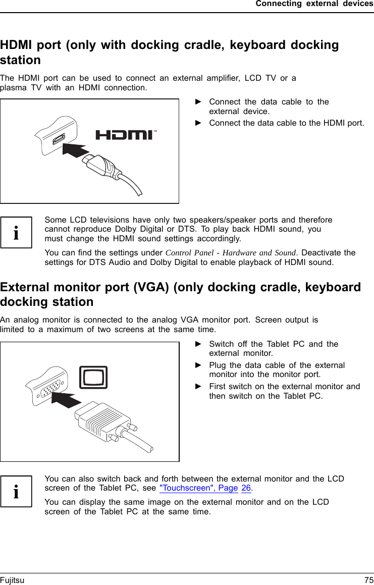 Connecting external devicesHDMI port (only with docking cradle, keyboard dockingstationHDMIportThe HDMI port can be used to connect an external ampliﬁer, LCD TV or aplasma TV with an HDMI connection.►Connect the data cable to theexternal device.►Connect the data cable to the HDMI port.Some LCD televisions have only two speakers/speaker ports and thereforecannot reproduce Dolby Digital or DTS. To play back HDMI sound, youmust change the HDMI sound settings accordingly.You can ﬁnd the settings under Control Panel - Hardware and Sound. Deactivate thesettings for DTS Audio and Dolby Digital to enable playback of HDMI sound.External monitor port (VGA) (only docking cradle, keyboarddocking stationAn analog monitor is connected to the analog VGA monitor port. Screen output islimited to a maximum of two screens at the same time.SMMVGcronionieAttpenooorrrcctonnonneeccttiioonn►Switch off the Tablet PC and theexternal monitor.►Plug the data cable of the externalmonitor into the monitor port.►First switch on the external monitor andthen switch on the Tablet PC.You can also switch back and forth between the external monitor and the LCDscreen of the Tablet PC, see &quot;Touchscreen&quot;, Page 26.You can display the same image on the external monitor and on the LCDscreen of the Tablet PC at the same time.Fujitsu 75