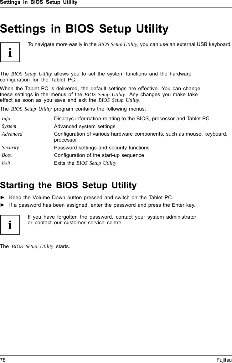 Settings in BIOS Setup UtilitySettings in BIOS Setup UtilityBIOSSetupUtilitySystemsettings,BIOSSetupUtilityConﬁguration,BIOSSetupUtilitySetupConﬁgurin gsystemConﬁguringhardwareTo navigate more easily in the BIOS Setup Utility, you can use an external USB keyboard.The BIOS Setup Utility allows you to set the system functions and the hardwareconﬁguration for the Tablet PC.When the Tablet PC is delivered, the default settings are effective. You can changethese settings in the menus of the BIOS Setup Utility. Any changes you make takeeffect as soon as you save and exit the BIOS Setup Utility.The BIOS Setup Utility program contains the following menus:Info Displays information relating to the BIOS, processor and Tablet PCSystem Advanced system settingsAdvanced Conﬁguration of various hardware components, such as mouse, keyboard,processorSecurity Password settings and security functionsBoot Conﬁguration of the start-up sequenceExit Exits the BIOS Setup UtilityStarting the BIOS Setup Utility►Keep the Volume Down button pressed and switch on the Tablet PC.BIOSSetupUtility►If a password has been assigned, enter the password and press the Enter key.If you have forgotten the password, contact your system administratoror contact our customer service centre.The BIOS Setup Utility starts.78 Fujitsu
