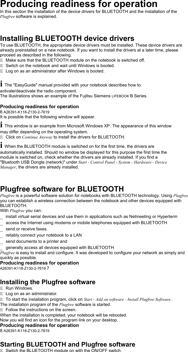 Producing readiness for operation In this section the installation of the device drivers for BLUETOOTH and the installation of the Plugfree software is explained.    Installing BLUETOOTH device drivers To use BLUETOOTH, the appropriate device drivers must be installed. These device drivers are already preinstalled on a new notebook. If you want to install the drivers at a later time, please proceed as described in the following. E  Make sure that the BLUETOOTH module on the notebook is switched off. E  Switch on the notebook and wait until Windows is booted. E  Log on as an administrator after Windows is booted.  i The &quot;EasyGuide&quot; manual provided with your notebook describes how to activate/deactivate the radio component. The illustrations shows an example of the Fujitsu Siemens LIFEBOOK B Series.  Producing readiness for operation 6 A26391-K118-Z130-2-7619 It is possible that the following window will appear. i This window is an example from Microsoft Windows XP. The appearance of this window may differ depending on the operating system. E  Click on Continue Anyway to install the drivers for BLUETOOTH. i When the BLUETOOTH module is switched on for the first time, the drivers are automatically installed. Should no window be displayed for this purpose the first time the module is switched on, check whether the drivers are already installed. If you find a &quot;Bluetooth USB Dongle (network)&quot; under Start - Control Panel - System - Hardware - Device Manager, the drivers are already installed.    Plugfree software for BLUETOOTH Plugfree is a powerful software solution for notebooks with BLUETOOTH technology. Using Plugfree you can establish a wireless connection between the notebook and other devices equipped with BLUETOOTH. With Plugfree you can: _  install virtual serial devices and use them in applications such as Netmeeting or Hyperterm _  access the Internet using modems or mobile telephones equipped with BLUETOOTH _  send or receive faxes. _  reliably connect your notebook to a LAN _  send documents to a printer and _  generally access all devices equipped with BLUETOOTH Plugfree is easy to install and configure. It was developed to configure your network as simply and quickly as possible. Producing readiness for operation A26391-K118-Z130-2-7619 7  Installing the Plugfree software E  Run Windows. E  Log on as an administrator. E  To start the installation program, click on Start - Add on software - Install Plugfree Software. The installation program of the Plugfree software is started. E  Follow the instructions on the screen. When the installation is completed, your notebook will be rebooted. Now you will find an icon for the program link on your desktop. Producing readiness for operation 8 A26391-K118-Z130-2-7619  Starting BLUETOOTH and Plugfree software E  Switch the BLUETOOTH module on with the ON/OFF switch. 