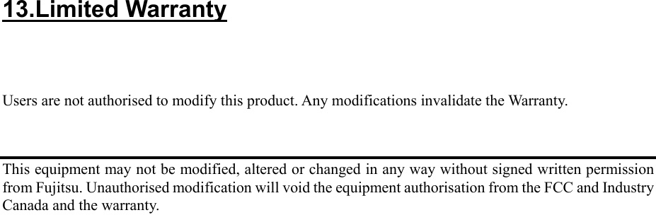13.Limited Warranty      Users are not authorised to modify this product. Any modifications invalidate the Warranty.    This equipment may not be modified, altered or changed in any way without signed written permission from Fujitsu. Unauthorised modification will void the equipment authorisation from the FCC and Industry Canada and the warranty.     
