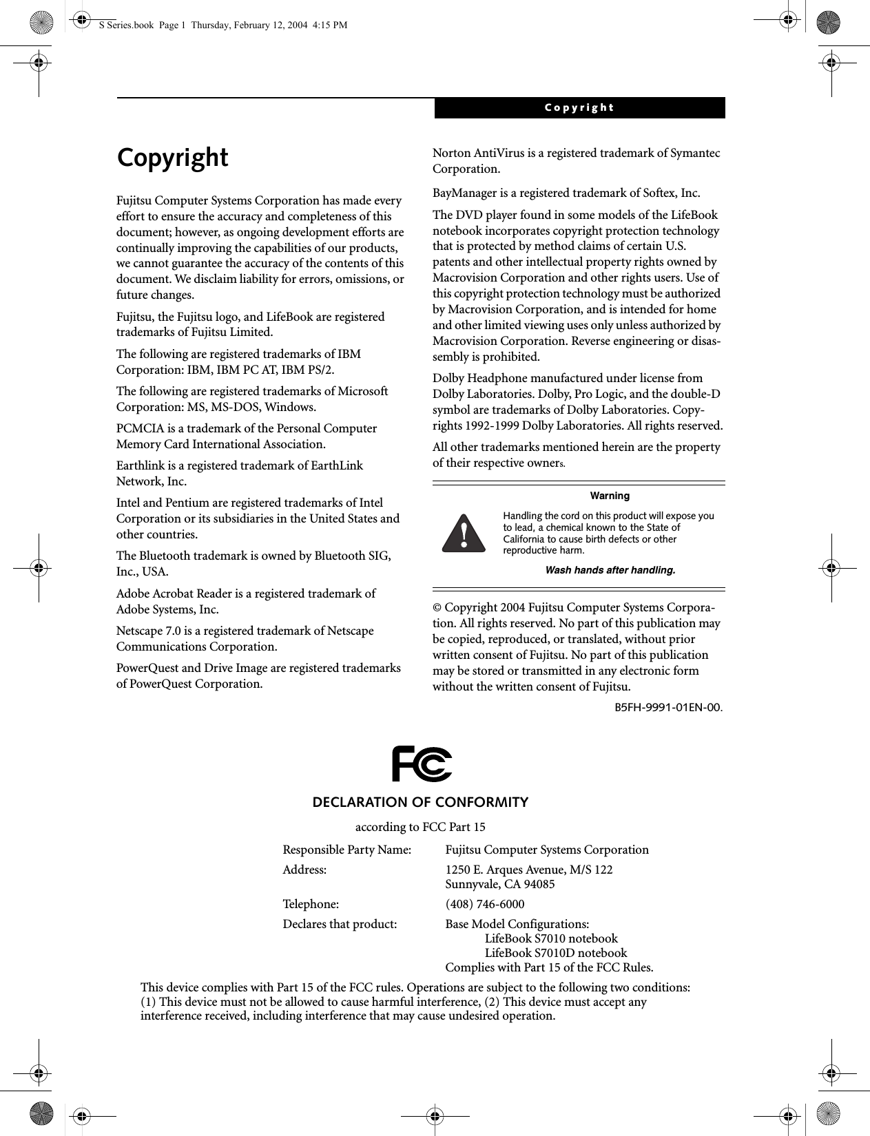 CopyrightCopyrightFujitsu Computer Systems Corporation has made every effort to ensure the accuracy and completeness of this document; however, as ongoing development efforts are continually improving the capabilities of our products, we cannot guarantee the accuracy of the contents of this document. We disclaim liability for errors, omissions, or future changes.Fujitsu, the Fujitsu logo, and LifeBook are registered trademarks of Fujitsu Limited.The following are registered trademarks of IBM Corporation: IBM, IBM PC AT, IBM PS/2. The following are registered trademarks of Microsoft Corporation: MS, MS-DOS, Windows.PCMCIA is a trademark of the Personal Computer Memory Card International Association.Earthlink is a registered trademark of EarthLink Network, Inc. Intel and Pentium are registered trademarks of Intel Corporation or its subsidiaries in the United States and other countries.The Bluetooth trademark is owned by Bluetooth SIG, Inc., USA.Adobe Acrobat Reader is a registered trademark of Adobe Systems, Inc.Netscape 7.0 is a registered trademark of Netscape Communications Corporation.PowerQuest and Drive Image are registered trademarks of PowerQuest Corporation.Norton AntiVirus is a registered trademark of Symantec Corporation.BayManager is a registered trademark of Softex, Inc.The DVD player found in some models of the LifeBook notebook incorporates copyright protection technology that is protected by method claims of certain U.S. patents and other intellectual property rights owned by Macrovision Corporation and other rights users. Use of this copyright protection technology must be authorized by Macrovision Corporation, and is intended for home and other limited viewing uses only unless authorized by Macrovision Corporation. Reverse engineering or disas-sembly is prohibited.Dolby Headphone manufactured under license from Dolby Laboratories. Dolby, Pro Logic, and the double-D symbol are trademarks of Dolby Laboratories. Copy-rights 1992-1999 Dolby Laboratories. All rights reserved.All other trademarks mentioned herein are the property of their respective owners.© Copyright 2004 Fujitsu Computer Systems Corpora-tion. All rights reserved. No part of this publication may be copied, reproduced, or translated, without prior written consent of Fujitsu. No part of this publication may be stored or transmitted in any electronic form without the written consent of Fujitsu.B5FH-9991-01EN-00.WarningHandling the cord on this product will expose you to lead, a chemical known to the State of California to cause birth defects or other reproductive harm. Wash hands after handling.DECLARATION OF CONFORMITYaccording to FCC Part 15Responsible Party Name: Fujitsu Computer Systems CorporationAddress:  1250 E. Arques Avenue, M/S 122Sunnyvale, CA 94085Telephone: (408) 746-6000Declares that product: Base Model Configurations:LifeBook S7010 notebookLifeBook S7010D notebookComplies with Part 15 of the FCC Rules.This device complies with Part 15 of the FCC rules. Operations are subject to the following two conditions:(1) This device must not be allowed to cause harmful interference, (2) This device must accept anyinterference received, including interference that may cause undesired operation.S Series.book  Page 1  Thursday, February 12, 2004  4:15 PM