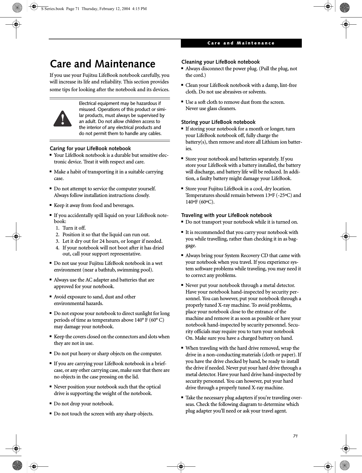 71Care and MaintenanceCare and MaintenanceIf you use your Fujitsu LifeBook notebook carefully, you will increase its life and reliability. This section provides some tips for looking after the notebook and its devices.Caring for your LifeBook notebook■Your LifeBook notebook is a durable but sensitive elec-tronic device. Treat it with respect and care.■Make a habit of transporting it in a suitable carrying case.■Do not attempt to service the computer yourself. Always follow installation instructions closely.■Keep it away from food and beverages.■If you accidentally spill liquid on your LifeBook note-book:1. Turn it off.2. Position it so that the liquid can run out.3. Let it dry out for 24 hours, or longer if needed.4. If your notebook will not boot after it has dried out, call your support representative.■Do not use your Fujitsu LifeBook notebook in a wet environment (near a bathtub, swimming pool).■Always use the AC adapter and batteries that are approved for your notebook.■Avoid exposure to sand, dust and otherenvironmental hazards.■Do not expose your notebook to direct sunlight for long periods of time as temperatures above 140° F (60° C) may damage your notebook.■Keep the covers closed on the connectors and slots when they are not in use.■Do not put heavy or sharp objects on the computer.■If you are carrying your LifeBook notebook in a brief-case, or any other carrying case, make sure that there are no objects in the case pressing on the lid.■Never position your notebook such that the optical drive is supporting the weight of the notebook. ■Do not drop your notebook.■Do not touch the screen with any sharp objects. Cleaning your LifeBook notebook■Always disconnect the power plug. (Pull the plug, not the cord.)■Clean your LifeBook notebook with a damp, lint-free cloth. Do not use abrasives or solvents.■Use a soft cloth to remove dust from the screen.Never use glass cleaners.Storing your LifeBook notebook■If storing your notebook for a month or longer, turn your LifeBook notebook off, fully charge the battery(s), then remove and store all Lithium ion batter-ies.■Store your notebook and batteries separately. If you store your LifeBook with a battery installed, the battery will discharge, and battery life will be reduced. In addi-tion, a faulty battery might damage your LifeBook.■Store your Fujitsu LifeBook in a cool, dry location. Temperatures should remain between 13ºF (-25ºC) and 140ºF (60ºC).Traveling with your LifeBook notebook■Do not transport your notebook while it is turned on. ■It is recommended that you carry your notebook with you while travelling, rather than checking it in as bag-gage.■Always bring your System Recovery CD that came with your notebook when you travel. If you experience sys-tem software problems while traveling, you may need it to correct any problems. ■Never put your notebook through a metal detector. Have your notebook hand-inspected by security per-sonnel. You can however, put your notebook through a properly tuned X-ray machine. To avoid problems, place your notebook close to the entrance of the machine and remove it as soon as possible or have your notebook hand-inspected by security personnel. Secu-rity officials may require you to turn your notebook On. Make sure you have a charged battery on hand. ■When traveling with the hard drive removed, wrap the drive in a non-conducting materials (cloth or paper). If you have the drive checked by hand, be ready to install the drive if needed. Never put your hard drive through a metal detector. Have your hard drive hand-inspected by security personnel. You can however, put your hard drive through a properly tuned X-ray machine. ■Take the necessary plug adapters if you&apos;re traveling over-seas. Check the following diagram to determine which plug adapter you&apos;ll need or ask your travel agent.Electrical equipment may be hazardous if misused. Operations of this product or simi-lar products, must always be supervised by an adult. Do not allow children access to the interior of any electrical products and do not permit them to handle any cables.S Series.book  Page 71  Thursday, February 12, 2004  4:15 PM