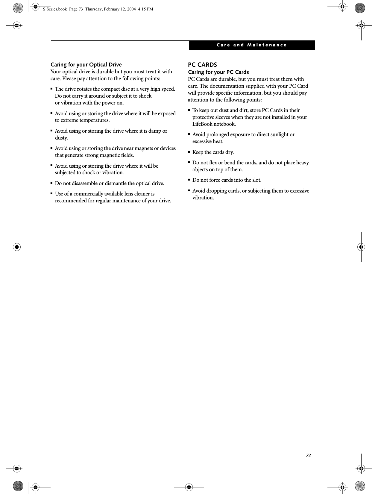 73Care and MaintenanceCaring for your Optical DriveYour optical drive is durable but you must treat it with care. Please pay attention to the following points:■The drive rotates the compact disc at a very high speed. Do not carry it around or subject it to shock or vibration with the power on.■Avoid using or storing the drive where it will be exposed to extreme temperatures.■Avoid using or storing the drive where it is damp or dusty.■Avoid using or storing the drive near magnets or devices that generate strong magnetic fields.■Avoid using or storing the drive where it will be subjected to shock or vibration.■Do not disassemble or dismantle the optical drive.■Use of a commercially available lens cleaner is recommended for regular maintenance of your drive.PC CARDSCaring for your PC Cards PC Cards are durable, but you must treat them with care. The documentation supplied with your PC Cardwill provide specific information, but you should pay attention to the following points:■To keep out dust and dirt, store PC Cards in theirprotective sleeves when they are not installed in your LifeBook notebook.■Avoid prolonged exposure to direct sunlight orexcessive heat.■Keep the cards dry.■Do not flex or bend the cards, and do not place heavy objects on top of them.■Do not force cards into the slot.■Avoid dropping cards, or subjecting them to excessive vibration.S Series.book  Page 73  Thursday, February 12, 2004  4:15 PM
