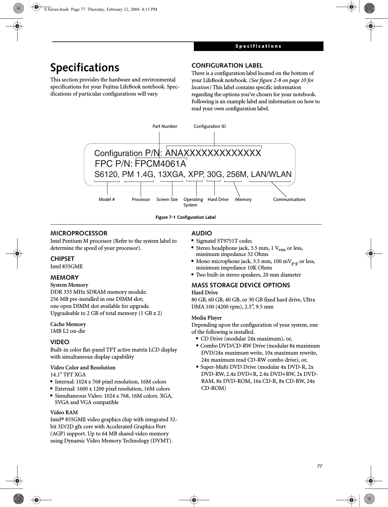 77SpecificationsSpecificationsThis section provides the hardware and environmental specifications for your Fujitsu LifeBook notebook. Spec-ifications of particular configurations will vary.CONFIGURATION LABELThere is a configuration label located on the bottom of your LifeBook notebook. (See figure 2-8 on page 10 for location) This label contains specific information regarding the options you’ve chosen for your notebook. Following is an example label and information on how to read your own configuration label.Figure 7-1 Configuration LabelMICROPROCESSORIntel Pentium M processor (Refer to the system label to determine the speed of your processor).CHIPSETIntel 855GMEMEMORYSystem MemoryDDR 333 MHz SDRAM memory module.256 MB pre-installed in one DIMM slot; one open DIMM slot available for upgrade.Upgradeable to 2 GB of total memory (1 GB x 2)Cache Memory1MB L2 on-dieVIDEOBuilt-in color flat-panel TFT active matrix LCD display with simultaneous display capabilityVideo Color and Resolution14.1&quot; TFT XGA ■Internal: 1024 x 768 pixel resolution, 16M colors■External: 1600 x 1200 pixel resolution, 16M colors■Simultaneous Video: 1024 x 768, 16M colors. XGA, SVGA and VGA compatibleVideo RAMIntel® 855GME video graphics chip with integrated 32-bit 3D/2D gfx core with Accelerated Graphics Port (AGP) support. Up to 64 MB shared video memory using Dynamic Video Memory Technology (DVMT). AUDIO■Sigmatel ST9751T codec■Stereo headphone jack, 3.5 mm, 1 Vrms or less, minimum impedance 32 Ohms■Mono microphone jack, 3.5 mm, 100 mVp-p or less, minimum impedance 10K Ohms■Two built-in stereo speakers, 20 mm diameterMASS STORAGE DEVICE OPTIONSHard Drive80 GB, 60 GB, 40 GB, or 30 GB fixed hard drive, Ultra DMA 100 (4200 rpm), 2.5”, 9.5 mmMedia PlayerDepending upon the configuration of your system, one of the following is installed.■CD Drive (modular 24x maximum), or,■Combo DVD/CD-RW Drive (modular 8x maximum DVD/24x maximum write, 10x maximum rewrite, 24x maximum read CD-RW combo drive), or,■Super-Multi DVD Drive (modular 4x DVD-R, 2x DVD-RW, 2.4x DVD+R, 2.4x DVD+RW, 2x DVD-RAM, 8x DVD-ROM, 16x CD-R, 8x CD-RW, 24x CD-ROM)  ANAXXXXXXXXXXXXXS6120, PM 1.4G, 13XGA, XPP, 30G, 256M, LAN/WLANP/N:  FPC P/N: FPCM4061AOperating Hard Drive Configuration IDPart NumberProcessorModel # Screen Size MemorySystemCommunicationsS Series.book  Page 77  Thursday, February 12, 2004  4:15 PM