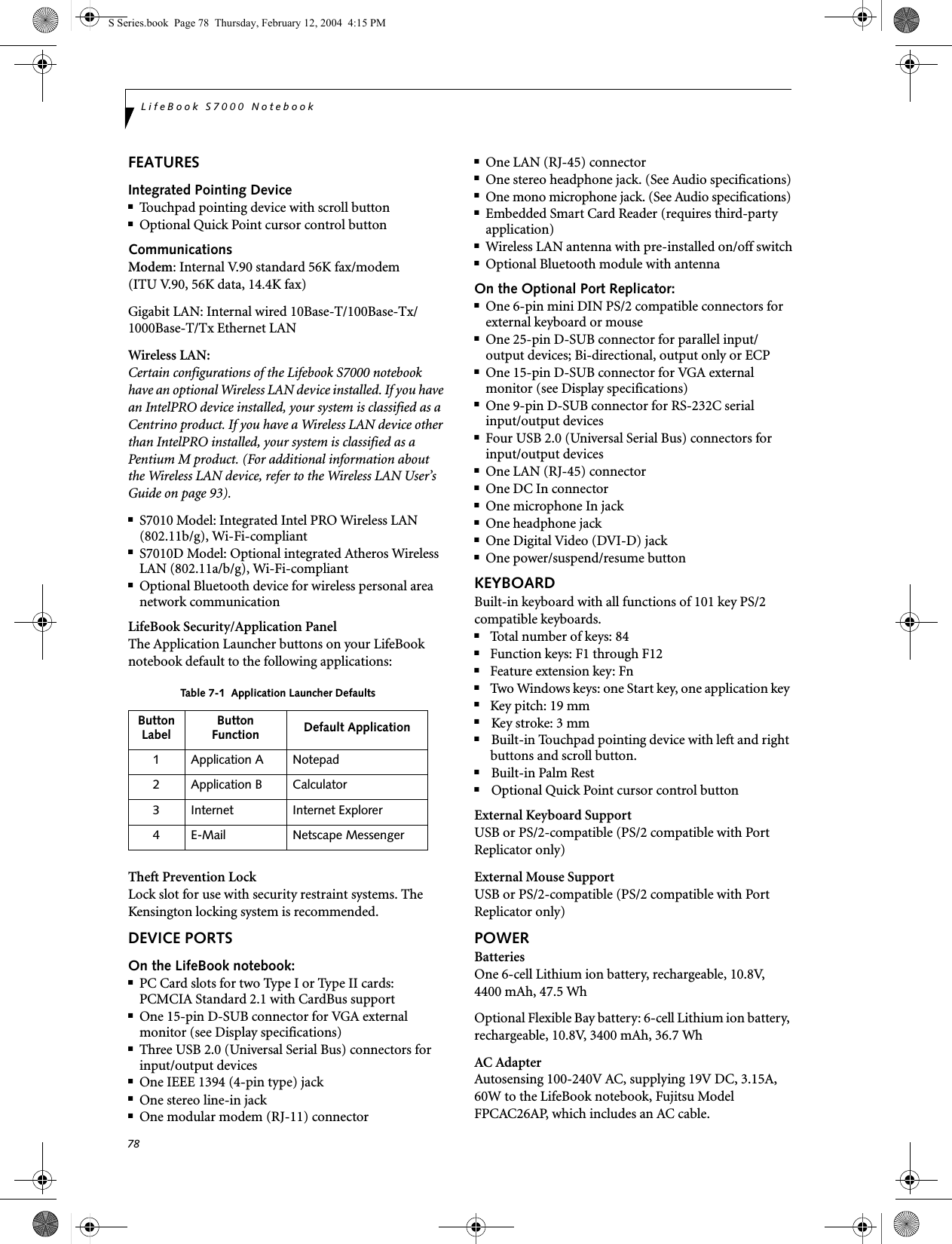 78LifeBook S7000 NotebookFEATURESIntegrated Pointing Device■Touchpad pointing device with scroll button■Optional Quick Point cursor control buttonCommunicationsModem: Internal V.90 standard 56K fax/modem(ITU V.90, 56K data, 14.4K fax) Gigabit LAN: Internal wired 10Base-T/100Base-Tx/1000Base-T/Tx Ethernet LANWireless LAN: Certain configurations of the Lifebook S7000 notebook have an optional Wireless LAN device installed. If you have an IntelPRO device installed, your system is classified as a Centrino product. If you have a Wireless LAN device other than IntelPRO installed, your system is classified as a Pentium M product. (For additional information about the Wireless LAN device, refer to the Wireless LAN User’s Guide on page 93).■S7010 Model: Integrated Intel PRO Wireless LAN (802.11b/g), Wi-Fi-compliant ■S7010D Model: Optional integrated Atheros Wireless LAN (802.11a/b/g), Wi-Fi-compliant■Optional Bluetooth device for wireless personal area network communicationLifeBook Security/Application PanelThe Application Launcher buttons on your LifeBook notebook default to the following applications:Theft Prevention LockLock slot for use with security restraint systems. The Kensington locking system is recommended.DEVICE PORTSOn the LifeBook notebook:■PC Card slots for two Type I or Type II cards: PCMCIA Standard 2.1 with CardBus support■One 15-pin D-SUB connector for VGA external monitor (see Display specifications)■Three USB 2.0 (Universal Serial Bus) connectors forinput/output devices ■One IEEE 1394 (4-pin type) jack■One stereo line-in jack■One modular modem (RJ-11) connector■One LAN (RJ-45) connector ■One stereo headphone jack. (See Audio specifications)■One mono microphone jack. (See Audio specifications)■Embedded Smart Card Reader (requires third-party application)■Wireless LAN antenna with pre-installed on/off switch■Optional Bluetooth module with antennaOn the Optional Port Replicator:■One 6-pin mini DIN PS/2 compatible connectors for external keyboard or mouse■One 25-pin D-SUB connector for parallel input/output devices; Bi-directional, output only or ECP■One 15-pin D-SUB connector for VGA external monitor (see Display specifications)■One 9-pin D-SUB connector for RS-232C serialinput/output devices■Four USB 2.0 (Universal Serial Bus) connectors for input/output devices■One LAN (RJ-45) connector ■One DC In connector■One microphone In jack■One headphone jack■One Digital Video (DVI-D) jack■One power/suspend/resume buttonKEYBOARDBuilt-in keyboard with all functions of 101 key PS/2 compatible keyboards.■Total number of keys: 84■Function keys: F1 through F12■Feature extension key: Fn■Two Windows keys: one Start key, one application key ■Key pitch: 19 mm■Key stroke: 3 mm■Built-in Touchpad pointing device with left and right buttons and scroll button.■Built-in Palm Rest■Optional Quick Point cursor control buttonExternal Keyboard SupportUSB or PS/2-compatible (PS/2 compatible with Port Replicator only)External Mouse SupportUSB or PS/2-compatible (PS/2 compatible with Port Replicator only)POWERBatteriesOne 6-cell Lithium ion battery, rechargeable, 10.8V, 4400 mAh, 47.5 Wh Optional Flexible Bay battery: 6-cell Lithium ion battery, rechargeable, 10.8V, 3400 mAh, 36.7 WhAC AdapterAutosensing 100-240V AC, supplying 19V DC, 3.15A, 60W to the LifeBook notebook, Fujitsu Model FPCAC26AP, which includes an AC cable.Table 7-1  Application Launcher DefaultsButtonLabel ButtonFunction Default Application1 Application A Notepad2 Application B Calculator3 Internet Internet Explorer4 E-Mail Netscape MessengerS Series.book  Page 78  Thursday, February 12, 2004  4:15 PM