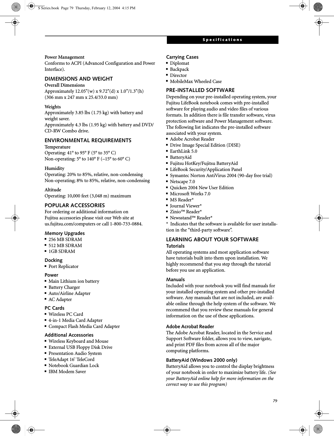 79SpecificationsPower ManagementConforms to ACPI (Advanced Configuration and Power Interface).DIMENSIONS AND WEIGHTOverall DimensionsApproximately 12.05&quot;(w) x 9.72&quot;(d) x 1.0”/1.3&quot;(h) (306 mm x 247 mm x 25.4/33.0 mm)WeightsApproximately 3.85 lbs (1.75 kg) with battery and weight saver.Approximately 4.3 lbs (1.95 kg) with battery and DVD/CD-RW Combo drive.ENVIRONMENTAL REQUIREMENTSTemperatureOperating: 41° to 95° F (5° to 35° C)Non-operating: 5° to 140° F (–15° to 60° C)HumidityOperating: 20% to 85%, relative, non-condensingNon-operating; 8% to 85%, relative, non-condensingAltitudeOperating: 10,000 feet (3,048 m) maximumPOPULAR ACCESSORIESFor ordering or additional information on Fujitsu accessories please visit our Web site atus.fujitsu.com/computers or call 1-800-733-0884.Memory Upgrades■256 MB SDRAM■512 MB SDRAM■1GB SDRAMDocking■Port ReplicatorPower■Main Lithium ion battery■Battery Charger■Auto/Airline Adapter■AC AdapterPC Cards■Wireless PC Card ■4-in-1 Media Card Adapter■Compact Flash Media Card AdapterAdditional Accessories■Wireless Keyboard and Mouse■External USB Floppy Disk Drive■Presentation Audio System■Tel eAd ap t  16 &apos; Tel eCord■Notebook Guardian Lock■IBM Modem SaverCarrying Cases■Diplomat■Backpack■Director■MobileMax Wheeled CasePRE-INSTALLED SOFTWAREDepending on your pre-installed operating system, your Fujitsu LifeBook notebook comes with pre-installed software for playing audio and video files of various formats. In addition there is file transfer software, virus protection software and Power Management software. The following list indicates the pre-installed software associated with your system.■Adobe Acrobat Reader■Drive Image Special Edition (DISE)■EarthLink 5.0 ■BatteryAid■Fujitsu HotKey/Fujitsu BatteryAid■LifeBook Security/Application Panel■Symantec Norton AntiVirus 2004 (90-day free trial)■Netscape 7.0■Quicken 2004 New User Edition■Microsoft Works 7.0■MS Reader*■Journal Viewer*■Zinio™ Reader*■Newsstand™ Reader**  Indicates that the software is available for user installa-tion in the “third-party software”.LEARNING ABOUT YOUR SOFTWARETutorialsAll operating systems and most application software have tutorials built into them upon installation. We highly recommend that you step through the tutorial before you use an application.ManualsIncluded with your notebook you will find manuals for your installed operating system and other pre-installed software. Any manuals that are not included, are avail-able online through the help system of the software. We recommend that you review these manuals for general information on the use of these applications.Adobe Acrobat ReaderThe Adobe Acrobat Reader, located in the Service and Support Software folder, allows you to view, navigate, and print PDF files from across all of the major computing platforms. BatteryAid (Windows 2000 only)BatteryAid allows you to control the display brightness of your notebook in order to maximize battery life. (See your BatteryAid online help for more information on the correct way to use this program)S Series.book  Page 79  Thursday, February 12, 2004  4:15 PM