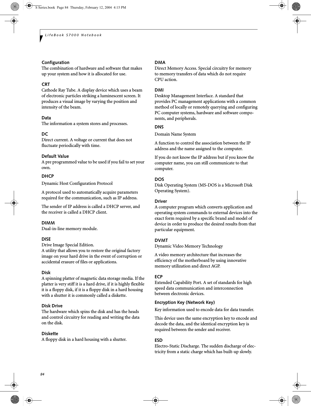 84LifeBook S7000 NotebookConfigurationThe combination of hardware and software that makes up your system and how it is allocated for use.CRTCathode Ray Tube. A display device which uses a beam of electronic particles striking a luminescent screen. It produces a visual image by varying the position and intensity of the beam.DataThe information a system stores and processes.DCDirect current. A voltage or current that does not fluctuate periodically with time.Default ValueA pre programmed value to be used if you fail to set your own.DHCP Dynamic Host Configuration ProtocolA protocol used to automatically acquire parameters required for the communication, such as IP address.The sender of IP address is called a DHCP server, and the receiver is called a DHCP client.DIMMDual-in-line memory module.DISEDrive Image Special Edition.A utility that allows you to restore the original factory image on your hard drive in the event of corruption or accidental erasure of files or applications.DiskA spinning platter of magnetic data storage media. If the platter is very stiff it is a hard drive, if it is highly flexible it is a floppy disk, if it is a floppy disk in a hard housing with a shutter it is commonly called a diskette.Disk DriveThe hardware which spins the disk and has the heads and control circuitry for reading and writing the data on the disk.DisketteA floppy disk in a hard housing with a shutter.DMADirect Memory Access. Special circuitry for memory to memory transfers of data which do not require CPU action.DMIDesktop Management Interface. A standard that provides PC management applications with a common method of locally or remotely querying and configuring PC computer systems, hardware and software compo-nents, and peripherals.DNS Domain Name SystemA function to control the association between the IP address and the name assigned to the computer.If you do not know the IP address but if you know the computer name, you can still communicate to that computer.DOSDisk Operating System (MS-DOS is a Microsoft Disk Operating System).DriverA computer program which converts application and operating system commands to external devices into the exact form required by a specific brand and model of device in order to produce the desired results from that particular equipment.DVMTDynamic Video Memory TechnologyA video memory architecture that increases the efficiency of the motherboard by using innovative memory utilization and direct AGP.ECPExtended Capability Port. A set of standards for high speed data communication and interconnection between electronic devices.Encryption Key (Network Key)Key information used to encode data for data transfer.This device uses the same encryption key to encode and decode the data, and the identical encryption key is required between the sender and receiver.ESDElectro-Static Discharge. The sudden discharge of elec-tricity from a static charge which has built-up slowly. S Series.book  Page 84  Thursday, February 12, 2004  4:15 PM