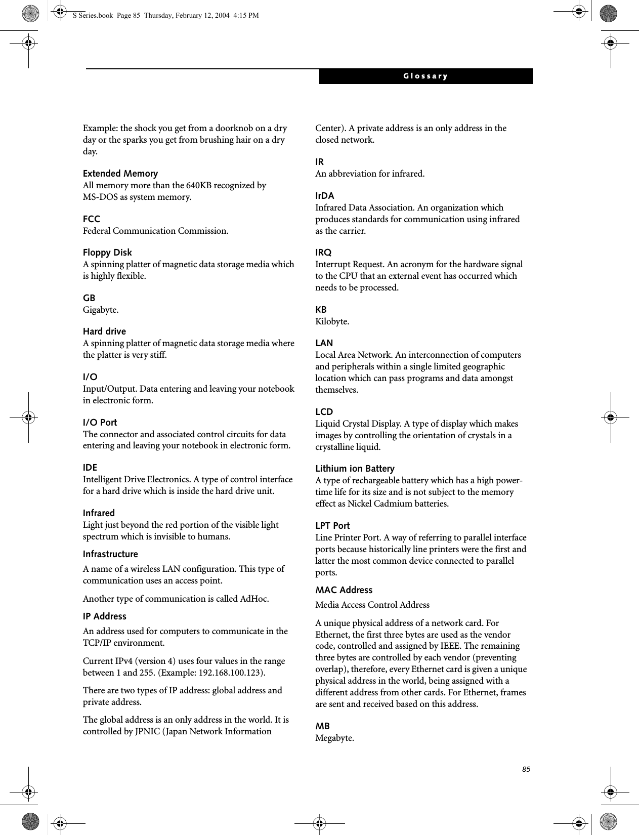 85GlossaryExample: the shock you get from a doorknob on a dry day or the sparks you get from brushing hair on a dry day.Extended MemoryAll memory more than the 640KB recognized by MS-DOS as system memory.FCCFederal Communication Commission.Floppy DiskA spinning platter of magnetic data storage media which is highly flexible.GBGigabyte.Hard driveA spinning platter of magnetic data storage media where the platter is very stiff.I/OInput/Output. Data entering and leaving your notebook in electronic form.I/O PortThe connector and associated control circuits for data entering and leaving your notebook in electronic form.IDEIntelligent Drive Electronics. A type of control interface for a hard drive which is inside the hard drive unit.InfraredLight just beyond the red portion of the visible light spectrum which is invisible to humans.InfrastructureA name of a wireless LAN configuration. This type of communication uses an access point.Another type of communication is called AdHoc.IP AddressAn address used for computers to communicate in the TCP/IP environment.Current IPv4 (version 4) uses four values in the range between 1 and 255. (Example: 192.168.100.123).There are two types of IP address: global address and private address.The global address is an only address in the world. It is controlled by JPNIC (Japan Network Information Center). A private address is an only address in the closed network.IRAn abbreviation for infrared.IrDAInfrared Data Association. An organization which produces standards for communication using infrared as the carrier.IRQInterrupt Request. An acronym for the hardware signal to the CPU that an external event has occurred which needs to be processed.KB Kilobyte.LANLocal Area Network. An interconnection of computers and peripherals within a single limited geographic location which can pass programs and data amongst themselves.LCDLiquid Crystal Display. A type of display which makes images by controlling the orientation of crystals in a crystalline liquid.Lithium ion BatteryA type of rechargeable battery which has a high power-time life for its size and is not subject to the memory effect as Nickel Cadmium batteries.LPT PortLine Printer Port. A way of referring to parallel interface ports because historically line printers were the first and latter the most common device connected to parallel ports.MAC Address Media Access Control AddressA unique physical address of a network card. For Ethernet, the first three bytes are used as the vendor code, controlled and assigned by IEEE. The remaining three bytes are controlled by each vendor (preventing overlap), therefore, every Ethernet card is given a unique physical address in the world, being assigned with a different address from other cards. For Ethernet, frames are sent and received based on this address.MBMegabyte.S Series.book  Page 85  Thursday, February 12, 2004  4:15 PM