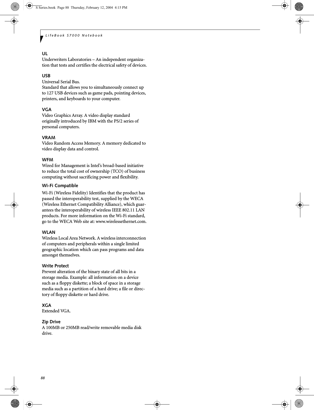 88LifeBook S7000 NotebookULUnderwriters Laboratories – An independent organiza-tion that tests and certifies the electrical safety of devices.USBUniversal Serial Bus.Standard that allows you to simultaneously connect up to 127 USB devices such as game pads, pointing devices, printers, and keyboards to your computer.VGAVideo Graphics Array. A video display standard originally introduced by IBM with the PS/2 series of personal computers.VRAMVideo Random Access Memory. A memory dedicated to video display data and control.WFMWired for Management is Intel’s broad-based initiative to reduce the total cost of ownership (TCO) of business computing without sacrificing power and flexibility.Wi-Fi CompatibleWi-Fi (Wireless Fidelity) Identifies that the product has passed the interoperability test, supplied by the WECA (Wireless Ethernet Compatibility Alliance), which guar-antees the interoperability of wireless IEEE 802.11 LAN products. For more information on the Wi-Fi standard, go to the WECA Web site at: www.wirelessethernet.com.WLANWireless Local Area Network. A wireless interconnection of computers and peripherals within a single limited geographic location which can pass programs and data amongst themselves.Write ProtectPrevent alteration of the binary state of all bits in a storage media. Example: all information on a device such as a floppy diskette; a block of space in a storage media such as a partition of a hard drive; a file or direc-tory of floppy diskette or hard drive.XGAExtended VGA.Zip DriveA 100MB or 250MB read/write removable media disk drive.S Series.book  Page 88  Thursday, February 12, 2004  4:15 PM