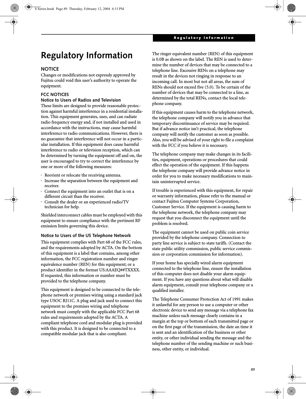 89Regulatory InformationRegulatory InformationNOTICEChanges or modifications not expressly approved by Fujitsu could void this user’s authority to operate the equipment.FCC NOTICESNotice to Users of Radios and TelevisionThese limits are designed to provide reasonable protec-tion against harmful interference in a residential installa-tion. This equipment generates, uses, and can radiate radio frequency energy and, if not installed and used in accordance with the instructions, may cause harmful interference to radio communications. However, there is no guarantee that interference will not occur in a partic-ular installation. If this equipment does cause harmful interference to radio or television reception, which can be determined by turning the equipment off and on, the user is encouraged to try to correct the interference by one or more of the following measures:nReorient or relocate the receiving antenna.nIncrease the separation between the equipment and receiver.nConnect the equipment into an outlet that is on a different circuit than the receiver.nConsult the dealer or an experienced radio/TVtechnician for help.Shielded interconnect cables must be employed with this equipment to ensure compliance with the pertinent RF emission limits governing this device. Notice to Users of the US Telephone NetworkThis equipment complies with Part 68 of the FCC rules, and the requirements adopted by ACTA. On the bottom of this equipment is a label that contains, among other information, the FCC registration number and ringer equivalence number (REN) for this equipment; or a product identifier in the format US:AAAEQ##TXXXX. If requested, this information or number must be provided to the telephone company.This equipment is designed to be connected to the tele-phone network or premises wiring using a standard jack type USOC RJ11C. A plug and jack used to connect this equipment to the premises wiring and telephone network must comply with the applicable FCC Part 68 rules and requirements adopted by the ACTA. A compliant telephone cord and modular plug is provided with this product. It is designed to be connected to a compatible modular jack that is also compliant.The ringer equivalent number (REN) of this equipment is 0.0B as shown on the label. The REN is used to deter-mine the number of devices that may be connected to a telephone line. Excessive RENs on a telephone may result in the devices not ringing in response to an incoming call. In most but not all areas, the sum of RENs should not exceed five (5.0). To be certain of the number of devices that may be connected to a line, as determined by the total RENs, contact the local tele-phone company. If this equipment causes harm to the telephone network, the telephone company will notify you in advance that temporary discontinuance of service may be required. But if advance notice isn’t practical, the telephone company will notify the customer as soon as possible. Also, you will be advised of your right to file a complaint with the FCC if you believe it is necessary.The telephone company may make changes in its facili-ties, equipment, operations or procedures that could effect the operation of the equipment. If this happens the telephone company will provide advance notice in order for you to make necessary modifications to main-tain uninterrupted service. If trouble is experienced with this equipment, for repair or warranty information, please refer to the manual or contact Fujitsu Computer Systems Corporation, Customer Service. If the equipment is causing harm to the telephone network, the telephone company may request that you disconnect the equipment until the problem is resolved.The equipment cannot be used on public coin service provided by the telephone company. Connection to party line service is subject to state tariffs. (Contact the state public utility commission, public service commis-sion or corporation commission for information). If your home has specially wired alarm equipment connected to the telephone line, ensure the installation of this computer does not disable your alarm equip-ment. If you have any questions about what will disable alarm equipment, consult your telephone company or a qualified installer.The Telephone Consumer Protection Act of 1991 makes it unlawful for any person to use a computer or other electronic device to send any message via a telephone fax machine unless such message clearly contains in a margin at the top or bottom of each transmitted page or on the first page of the transmission, the date an time it is sent and an identification of the business or other entity, or other individual sending the message and the telephone number of the sending machine or such busi-ness, other entity, or individual.S Series.book  Page 89  Thursday, February 12, 2004  4:15 PM