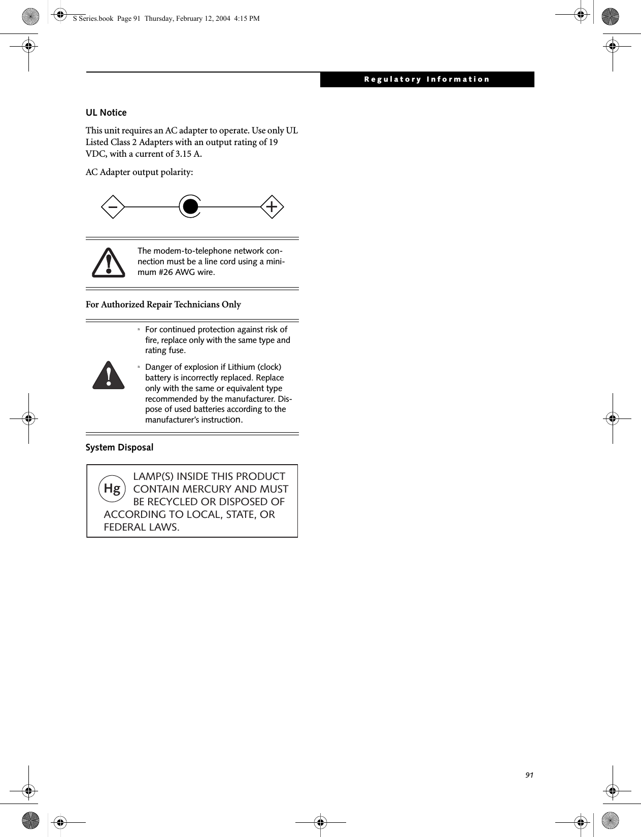 91Regulatory InformationUL Notice This unit requires an AC adapter to operate. Use only UL Listed Class 2 Adapters with an output rating of 19 VDC, with a current of 3.15 A.AC Adapter output polarity:For Authorized Repair Technicians OnlySystem DisposalThe modem-to-telephone network con-nection must be a line cord using a mini-mum #26 AWG wire.nFor continued protection against risk of fire, replace only with the same type and rating fuse.nDanger of explosion if Lithium (clock) battery is incorrectly replaced. Replace only with the same or equivalent type recommended by the manufacturer. Dis-pose of used batteries according to the manufacturer’s instruction.+Hg          LAMP(S) INSIDE THIS PRODUCT            CONTAIN MERCURY AND MUST          BE RECYCLED OR DISPOSED OF ACCORDING TO LOCAL, STATE, ORFEDERAL LAWS.S Series.book  Page 91  Thursday, February 12, 2004  4:15 PM