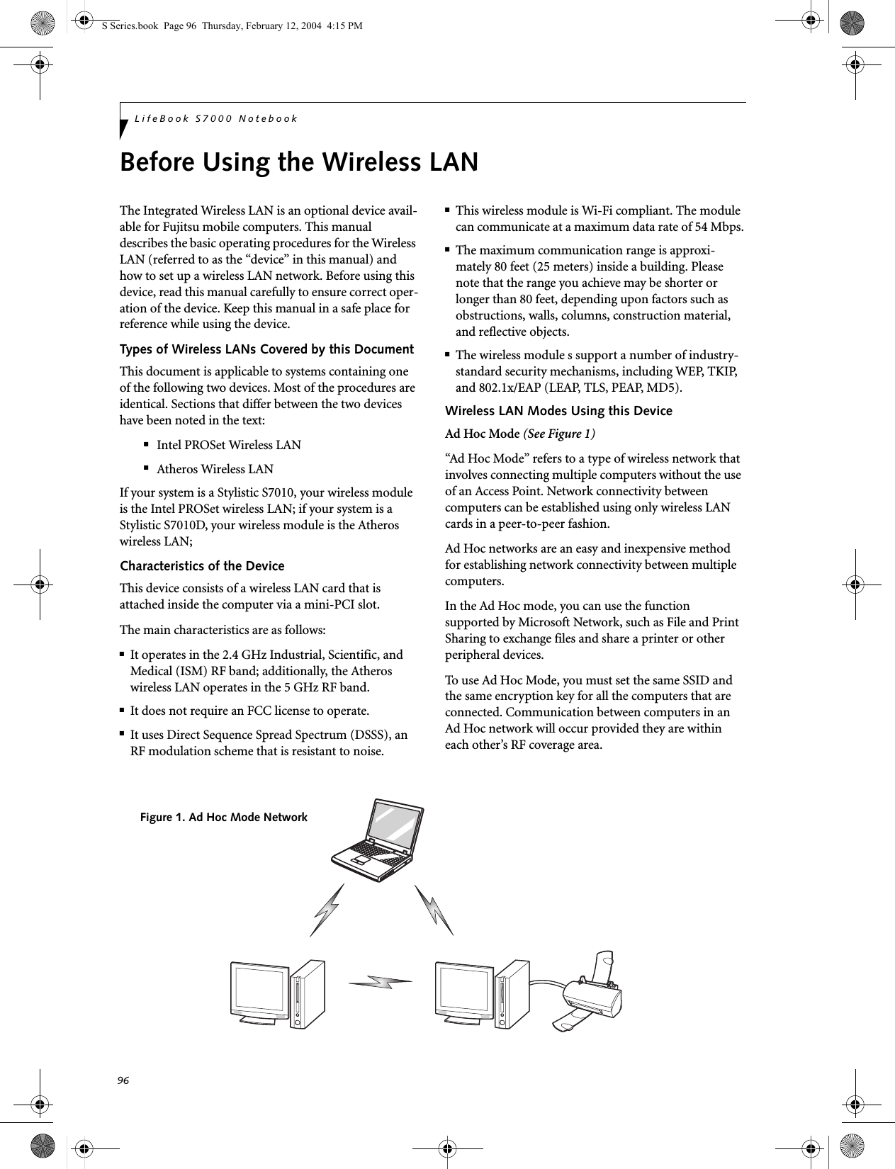 96LifeBook S7000 NotebookBefore Using the Wireless LANThe Integrated Wireless LAN is an optional device avail-able for Fujitsu mobile computers. This manual describes the basic operating procedures for the Wireless LAN (referred to as the “device” in this manual) and how to set up a wireless LAN network. Before using this device, read this manual carefully to ensure correct oper-ation of the device. Keep this manual in a safe place for reference while using the device.Types of Wireless LANs Covered by this DocumentThis document is applicable to systems containing one of the following two devices. Most of the procedures are identical. Sections that differ between the two devices have been noted in the text:■Intel PROSet Wireless LAN■Atheros Wireless LANIf your system is a Stylistic S7010, your wireless module is the Intel PROSet wireless LAN; if your system is a Stylistic S7010D, your wireless module is the Atheros wireless LAN;  Characteristics of the DeviceThis device consists of a wireless LAN card that is attached inside the computer via a mini-PCI slot.The main characteristics are as follows:■It operates in the 2.4 GHz Industrial, Scientific, and Medical (ISM) RF band; additionally, the Atheros wireless LAN operates in the 5 GHz RF band.■It does not require an FCC license to operate.■It uses Direct Sequence Spread Spectrum (DSSS), an RF modulation scheme that is resistant to noise.■This wireless module is Wi-Fi compliant. The module can communicate at a maximum data rate of 54 Mbps.■The maximum communication range is approxi-mately 80 feet (25 meters) inside a building. Please note that the range you achieve may be shorter or longer than 80 feet, depending upon factors such as obstructions, walls, columns, construction material, and reflective objects.■The wireless module s support a number of industry-standard security mechanisms, including WEP, TKIP, and 802.1x/EAP (LEAP, TLS, PEAP, MD5).Wireless LAN Modes Using this DeviceAd Hoc Mode (See Figure 1)“Ad Hoc Mode” refers to a type of wireless network that involves connecting multiple computers without the use of an Access Point. Network connectivity between computers can be established using only wireless LAN cards in a peer-to-peer fashion.Ad Hoc networks are an easy and inexpensive method for establishing network connectivity between multiple computers.In the Ad Hoc mode, you can use the function supported by Microsoft Network, such as File and Print Sharing to exchange files and share a printer or other peripheral devices.To use Ad Hoc Mode, you must set the same SSID and the same encryption key for all the computers that are connected. Communication between computers in an Ad Hoc network will occur provided they are within each other’s RF coverage area. Figure 1. Ad Hoc Mode NetworkS Series.book  Page 96  Thursday, February 12, 2004  4:15 PM
