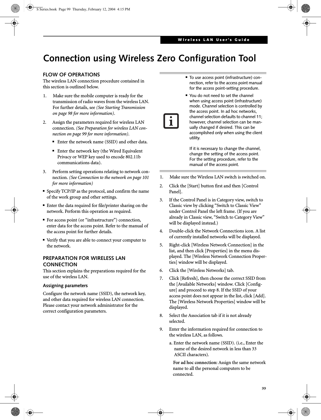 99WIreless LAN User’s Guide Connection using Wireless Zero Configuration ToolFLOW OF OPERATIONSThe wireless LAN connection procedure contained in this section is outlined below.1. Make sure the mobile computer is ready for the transmission of radio waves from the wireless LAN. For further details, see (See Starting Transmission on page 98 for more information).2. Assign the parameters required for wireless LAN connection. (See Preparation for wireless LAN con-nection on page 99 for more information).■Enter the network name (SSID) and other data.■Enter the network key (the Wired Equivalent Privacy or WEP key used to encode 802.11b communications data).3. Perform setting operations relating to network con-nection. (See Connection to the network on page 101 for more information)■Specify TCP/IP as the protocol, and confirm the name of the work group and other settings.■Enter the data required for file/printer sharing on the network. Perform this operation as required.■For access point (or “infrastructure”) connection, enter data for the access point. Refer to the manual of the access point for further details.■Verify that you are able to connect your computer to the network.PREPARATION FOR WIRELESS LAN CONNECTIONThis section explains the preparations required for the use of the wireless LAN.Assigning parametersConfigure the network name (SSID), the network key, and other data required for wireless LAN connection. Please contact your network administrator for the correct configuration parameters.1. Make sure the Wireless LAN switch is switched on.2. Click the [Start] button first and then [Control Panel].3. If the Control Panel is in Category view, switch to Classic view by clicking “Switch to Classic View” under Control Panel the left frame. (If you are already in Classic view, “Switch to Category View” will be displayed instead.) 4. Double-click the Network Connections icon. A list of currently installed networks will be displayed.5. Right-click [Wireless Network Connection] in the list, and then click [Properties] in the menu dis-played. The [Wireless Network Connection Proper-ties] window will be displayed.6. Click the [Wireless Networks] tab.7. Click [Refresh], then choose the correct SSID from the [Available Networks] window. Click [Config-ure] and proceed to step 8. If the SSID of your access point does not appear in the list, click [Add]. The [Wireless Network Properties] window will be displayed.8. Select the Association tab if it is not already selected.9. Enter the information required for connection to the wireless LAN, as follows.a. Enter the network name (SSID). (i.e., Enter the name of the desired network in less than 33 ASCII characters).For ad hoc connection: Assign the same network name to all the personal computers to be connected.■To use access point (infrastructure) con-nection, refer to the access point manual for the access point-setting procedure.■You do not need to set the channel when using access point (infrastructure) mode. Channel selection is controlled by the access point. In ad hoc networks, channel selection defaults to channel 11; however, channel selection can be man-ually changed if desired. This can be accomplished only when using the client utility.If it is necessary to change the channel, change the setting of the access point. For the setting procedure, refer to the manual of the access point.S Series.book  Page 99  Thursday, February 12, 2004  4:15 PM