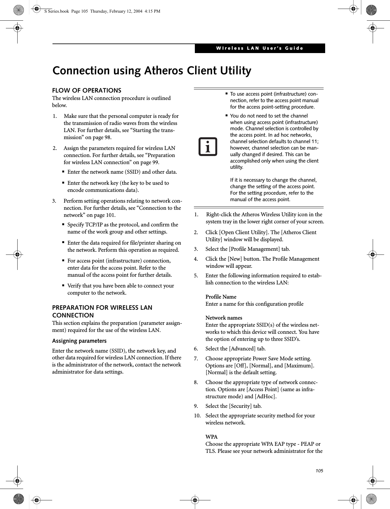105WIreless LAN User’s Guide Connection using Atheros Client UtilityFLOW OF OPERATIONSThe wireless LAN connection procedure is outlined below.1. Make sure that the personal computer is ready for the transmission of radio waves from the wireless LAN. For further details, see “Starting the trans-mission” on page 98.2. Assign the parameters required for wireless LAN connection. For further details, see “Preparation for wireless LAN connection” on page 99.■Enter the network name (SSID) and other data.■Enter the network key (the key to be used to encode communications data).3. Perform setting operations relating to network con-nection. For further details, see “Connection to the network” on page 101.■Specify TCP/IP as the protocol, and confirm the name of the work group and other settings.■Enter the data required for file/printer sharing on the network. Perform this operation as required.■For access point (infrastructure) connection, enter data for the access point. Refer to the manual of the access point for further details.■Verify that you have been able to connect your computer to the network.PREPARATION FOR WIRELESS LAN CONNECTIONThis section explains the preparation (parameter assign-ment) required for the use of the wireless LAN.Assigning parametersEnter the network name (SSID), the network key, and other data required for wireless LAN connection. If there is the administrator of the network, contact the network administrator for data settings.1. Right-click the Atheros Wireless Utility icon in the system tray in the lower right corner of your screen.2. Click [Open Client Utility]. The [Atheros Client Utility] window will be displayed.3. Select the [Profile Management] tab.4. Click the [New] button. The Profile Management window will appear.5. Enter the following information required to estab-lish connection to the wireless LAN:Profile NameEnter a name for this configuration profileNetwork namesEnter the appropriate SSID(s) of the wireless net-works to which this device will connect. You have the option of entering up to three SSID’s.6. Select the [Advanced] tab.7. Choose appropriate Power Save Mode setting. Options are [Off], [Normal], and [Maximum]. [Normal] is the default setting.8. Choose the appropriate type of network connec-tion. Options are [Access Point] (same as infra-structure mode) and [AdHoc].9. Select the [Security] tab.10. Select the appropriate security method for your wireless network.WPAChoose the appropriate WPA EAP type - PEAP or TLS. Please see your network administrator for the ■To use access point (infrastructure) con-nection, refer to the access point manual for the access point-setting procedure.■You do not need to set the channel when using access point (infrastructure) mode. Channel selection is controlled by the access point. In ad hoc networks, channel selection defaults to channel 11; however, channel selection can be man-ually changed if desired. This can be accomplished only when using the client utility.If it is necessary to change the channel, change the setting of the access point. For the setting procedure, refer to the manual of the access point.S Series.book  Page 105  Thursday, February 12, 2004  4:15 PM