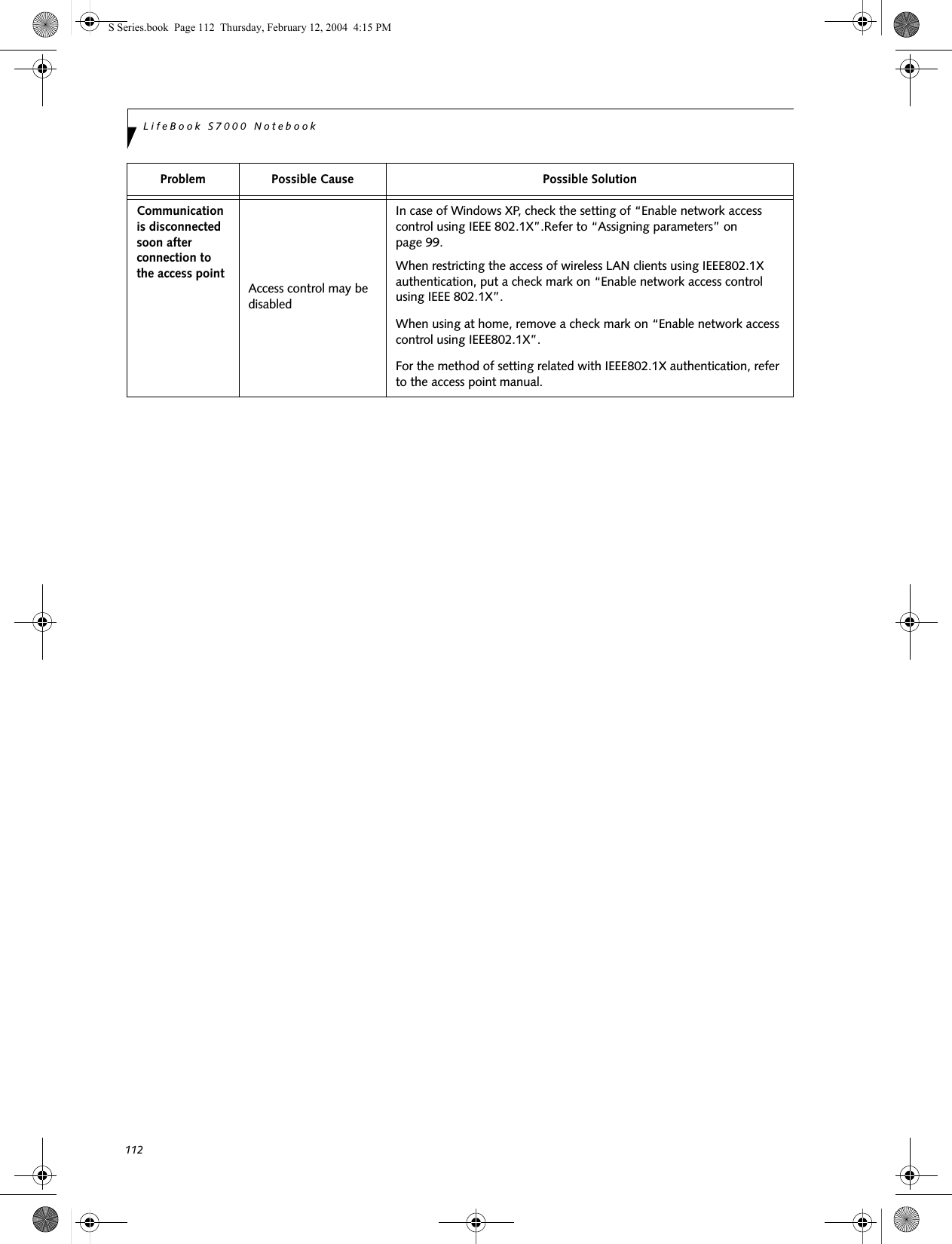 112LifeBook S7000 NotebookCommunication is disconnected soon after connection to the access point Access control may be disabledIn case of Windows XP, check the setting of “Enable network access control using IEEE 802.1X”.Refer to “Assigning parameters” on page 99.When restricting the access of wireless LAN clients using IEEE802.1X authentication, put a check mark on “Enable network access control using IEEE 802.1X”.When using at home, remove a check mark on “Enable network access control using IEEE802.1X”.For the method of setting related with IEEE802.1X authentication, refer to the access point manual.Problem Possible Cause Possible SolutionS Series.book  Page 112  Thursday, February 12, 2004  4:15 PM