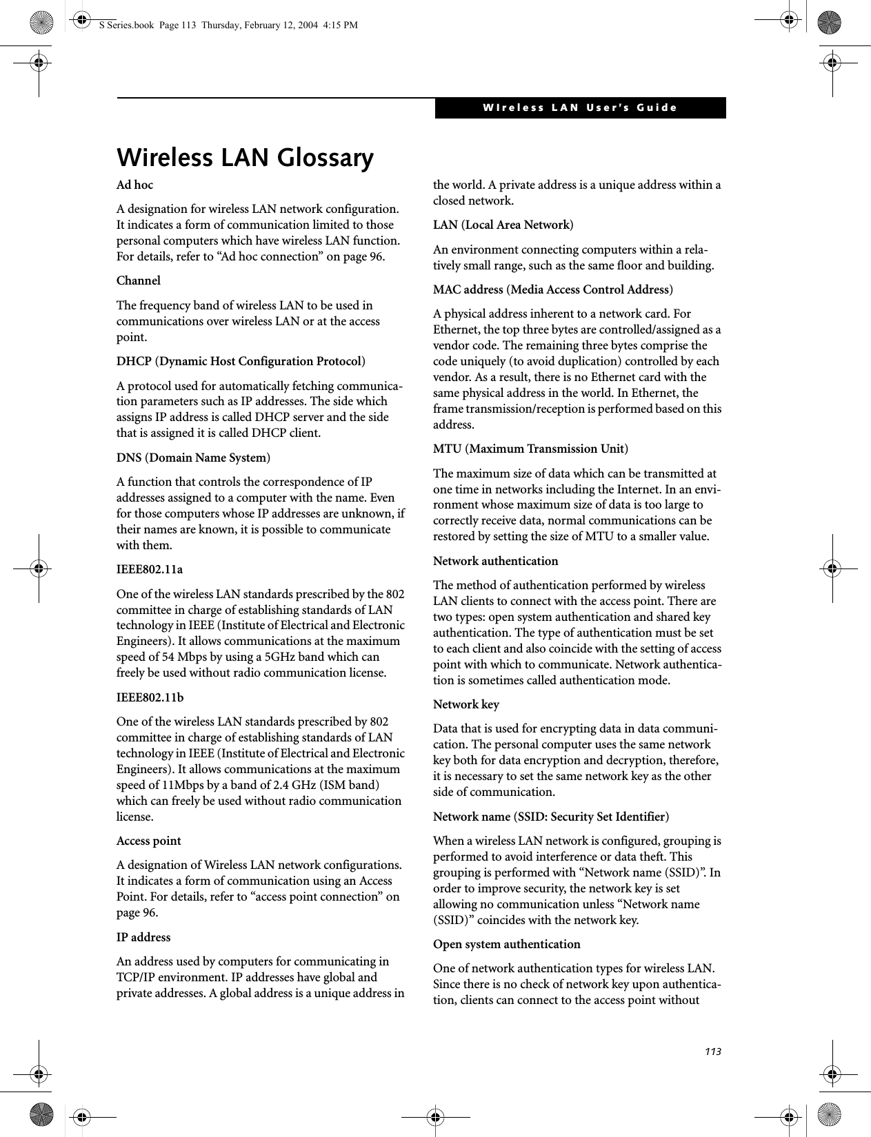 113WIreless LAN User’s Guide Wireless LAN GlossaryAd hocA designation for wireless LAN network configuration. It indicates a form of communication limited to those personal computers which have wireless LAN function. For details, refer to “Ad hoc connection” on page 96.ChannelThe frequency band of wireless LAN to be used in communications over wireless LAN or at the access point.DHCP (Dynamic Host Configuration Protocol)A protocol used for automatically fetching communica-tion parameters such as IP addresses. The side which assigns IP address is called DHCP server and the side that is assigned it is called DHCP client.DNS (Domain Name System)A function that controls the correspondence of IP addresses assigned to a computer with the name. Even for those computers whose IP addresses are unknown, if their names are known, it is possible to communicate with them.IEEE802.11aOne of the wireless LAN standards prescribed by the 802 committee in charge of establishing standards of LAN technology in IEEE (Institute of Electrical and Electronic Engineers). It allows communications at the maximum speed of 54 Mbps by using a 5GHz band which can freely be used without radio communication license. IEEE802.11bOne of the wireless LAN standards prescribed by 802 committee in charge of establishing standards of LAN technology in IEEE (Institute of Electrical and Electronic Engineers). It allows communications at the maximum speed of 11Mbps by a band of 2.4 GHz (ISM band) which can freely be used without radio communication license. Access pointA designation of Wireless LAN network configurations. It indicates a form of communication using an Access Point. For details, refer to “access point connection” on page 96.IP addressAn address used by computers for communicating in TCP/IP environment. IP addresses have global and private addresses. A global address is a unique address in the world. A private address is a unique address within a closed network.LAN (Local Area Network)An environment connecting computers within a rela-tively small range, such as the same floor and building.MAC address (Media Access Control Address)A physical address inherent to a network card. For Ethernet, the top three bytes are controlled/assigned as a vendor code. The remaining three bytes comprise the code uniquely (to avoid duplication) controlled by each vendor. As a result, there is no Ethernet card with the same physical address in the world. In Ethernet, the frame transmission/reception is performed based on this address.MTU (Maximum Transmission Unit)The maximum size of data which can be transmitted at one time in networks including the Internet. In an envi-ronment whose maximum size of data is too large to correctly receive data, normal communications can be restored by setting the size of MTU to a smaller value.Network authenticationThe method of authentication performed by wireless LAN clients to connect with the access point. There are two types: open system authentication and shared key authentication. The type of authentication must be set to each client and also coincide with the setting of access point with which to communicate. Network authentica-tion is sometimes called authentication mode.Network keyData that is used for encrypting data in data communi-cation. The personal computer uses the same network key both for data encryption and decryption, therefore, it is necessary to set the same network key as the other side of communication.Network name (SSID: Security Set Identifier)When a wireless LAN network is configured, grouping is performed to avoid interference or data theft. This grouping is performed with “Network name (SSID)”. In order to improve security, the network key is set allowing no communication unless “Network name (SSID)” coincides with the network key.Open system authenticationOne of network authentication types for wireless LAN. Since there is no check of network key upon authentica-tion, clients can connect to the access point without S Series.book  Page 113  Thursday, February 12, 2004  4:15 PM