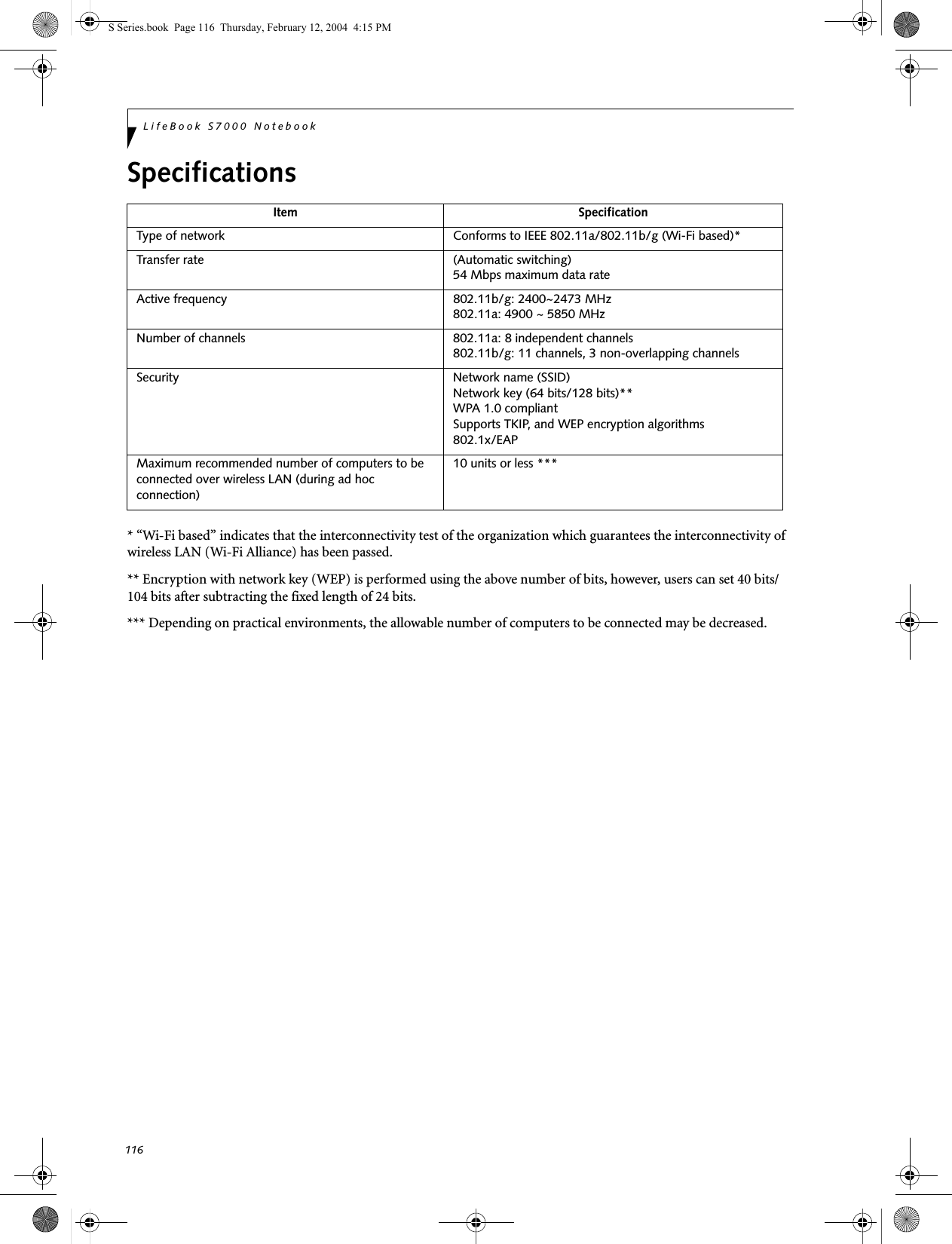 116LifeBook S7000 NotebookSpecifications* “Wi-Fi based” indicates that the interconnectivity test of the organization which guarantees the interconnectivity of wireless LAN (Wi-Fi Alliance) has been passed.** Encryption with network key (WEP) is performed using the above number of bits, however, users can set 40 bits/104 bits after subtracting the fixed length of 24 bits.*** Depending on practical environments, the allowable number of computers to be connected may be decreased.Item SpecificationType of network  Conforms to IEEE 802.11a/802.11b/g (Wi-Fi based)*Transfer rate (Automatic switching)54 Mbps maximum data rate Active frequency 802.11b/g: 2400~2473 MHz 802.11a: 4900 ~ 5850 MHzNumber of channels 802.11a: 8 independent channels802.11b/g: 11 channels, 3 non-overlapping channels Security Network name (SSID)Network key (64 bits/128 bits)**WPA 1.0 compliant Supports TKIP, and WEP encryption algorithms802.1x/EAPMaximum recommended number of computers to be connected over wireless LAN (during ad hoc connection)10 units or less ***S Series.book  Page 116  Thursday, February 12, 2004  4:15 PM