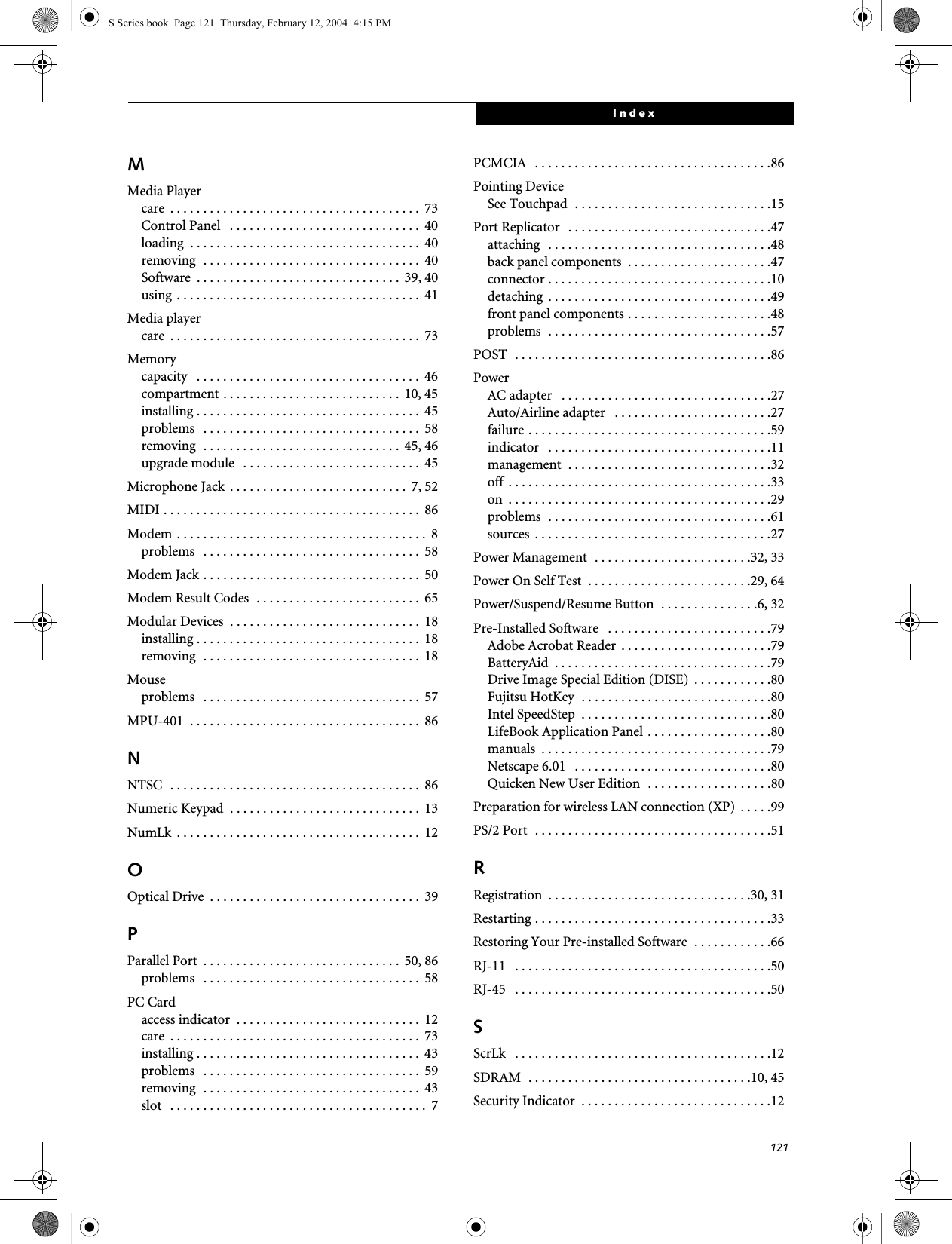 121IndexMMedia Playercare  . . . . . . . . . . . . . . . . . . . . . . . . . . . . . . . . . . . . . .  73Control Panel   . . . . . . . . . . . . . . . . . . . . . . . . . . . . .  40loading  . . . . . . . . . . . . . . . . . . . . . . . . . . . . . . . . . . .  40removing  . . . . . . . . . . . . . . . . . . . . . . . . . . . . . . . . .  40Software  . . . . . . . . . . . . . . . . . . . . . . . . . . . . . . .  39, 40using . . . . . . . . . . . . . . . . . . . . . . . . . . . . . . . . . . . . .  41Media playercare  . . . . . . . . . . . . . . . . . . . . . . . . . . . . . . . . . . . . . .  73Memorycapacity   . . . . . . . . . . . . . . . . . . . . . . . . . . . . . . . . . .  46compartment . . . . . . . . . . . . . . . . . . . . . . . . . . .  10, 45installing . . . . . . . . . . . . . . . . . . . . . . . . . . . . . . . . . .  45problems   . . . . . . . . . . . . . . . . . . . . . . . . . . . . . . . . .  58removing  . . . . . . . . . . . . . . . . . . . . . . . . . . . . . .  45, 46upgrade module   . . . . . . . . . . . . . . . . . . . . . . . . . . .  45Microphone Jack . . . . . . . . . . . . . . . . . . . . . . . . . . .  7, 52MIDI . . . . . . . . . . . . . . . . . . . . . . . . . . . . . . . . . . . . . . .  86Modem . . . . . . . . . . . . . . . . . . . . . . . . . . . . . . . . . . . . . .  8problems   . . . . . . . . . . . . . . . . . . . . . . . . . . . . . . . . .  58Modem Jack . . . . . . . . . . . . . . . . . . . . . . . . . . . . . . . . .  50Modem Result Codes  . . . . . . . . . . . . . . . . . . . . . . . . .  65Modular Devices  . . . . . . . . . . . . . . . . . . . . . . . . . . . . .  18installing . . . . . . . . . . . . . . . . . . . . . . . . . . . . . . . . . .  18removing  . . . . . . . . . . . . . . . . . . . . . . . . . . . . . . . . .  18Mouseproblems   . . . . . . . . . . . . . . . . . . . . . . . . . . . . . . . . .  57MPU-401  . . . . . . . . . . . . . . . . . . . . . . . . . . . . . . . . . . .  86NNTSC  . . . . . . . . . . . . . . . . . . . . . . . . . . . . . . . . . . . . . .  86Numeric Keypad  . . . . . . . . . . . . . . . . . . . . . . . . . . . . . 13NumLk  . . . . . . . . . . . . . . . . . . . . . . . . . . . . . . . . . . . . .  12OOptical Drive  . . . . . . . . . . . . . . . . . . . . . . . . . . . . . . . .  39PParallel Port  . . . . . . . . . . . . . . . . . . . . . . . . . . . . . .  50, 86problems   . . . . . . . . . . . . . . . . . . . . . . . . . . . . . . . . .  58PC Cardaccess indicator  . . . . . . . . . . . . . . . . . . . . . . . . . . . .  12care  . . . . . . . . . . . . . . . . . . . . . . . . . . . . . . . . . . . . . .  73installing . . . . . . . . . . . . . . . . . . . . . . . . . . . . . . . . . .  43problems   . . . . . . . . . . . . . . . . . . . . . . . . . . . . . . . . .  59removing  . . . . . . . . . . . . . . . . . . . . . . . . . . . . . . . . .  43slot   . . . . . . . . . . . . . . . . . . . . . . . . . . . . . . . . . . . . . . .  7PCMCIA   . . . . . . . . . . . . . . . . . . . . . . . . . . . . . . . . . . . .86Pointing DeviceSee Touchpad  . . . . . . . . . . . . . . . . . . . . . . . . . . . . . .15Port Replicator  . . . . . . . . . . . . . . . . . . . . . . . . . . . . . . .47attaching  . . . . . . . . . . . . . . . . . . . . . . . . . . . . . . . . . .48back panel components  . . . . . . . . . . . . . . . . . . . . . .47connector . . . . . . . . . . . . . . . . . . . . . . . . . . . . . . . . . .10detaching  . . . . . . . . . . . . . . . . . . . . . . . . . . . . . . . . . .49front panel components . . . . . . . . . . . . . . . . . . . . . .48problems  . . . . . . . . . . . . . . . . . . . . . . . . . . . . . . . . . .57POST  . . . . . . . . . . . . . . . . . . . . . . . . . . . . . . . . . . . . . . .86PowerAC adapter   . . . . . . . . . . . . . . . . . . . . . . . . . . . . . . . .27Auto/Airline adapter   . . . . . . . . . . . . . . . . . . . . . . . .27failure . . . . . . . . . . . . . . . . . . . . . . . . . . . . . . . . . . . . .59indicator   . . . . . . . . . . . . . . . . . . . . . . . . . . . . . . . . . .11management  . . . . . . . . . . . . . . . . . . . . . . . . . . . . . . .32off  . . . . . . . . . . . . . . . . . . . . . . . . . . . . . . . . . . . . . . . .33on  . . . . . . . . . . . . . . . . . . . . . . . . . . . . . . . . . . . . . . . .29problems  . . . . . . . . . . . . . . . . . . . . . . . . . . . . . . . . . .61sources  . . . . . . . . . . . . . . . . . . . . . . . . . . . . . . . . . . . .27Power Management  . . . . . . . . . . . . . . . . . . . . . . . .32, 33Power On Self Test  . . . . . . . . . . . . . . . . . . . . . . . . .29, 64Power/Suspend/Resume Button  . . . . . . . . . . . . . . .6, 32Pre-Installed Software   . . . . . . . . . . . . . . . . . . . . . . . . .79Adobe Acrobat Reader  . . . . . . . . . . . . . . . . . . . . . . .79BatteryAid  . . . . . . . . . . . . . . . . . . . . . . . . . . . . . . . . .79Drive Image Special Edition (DISE)  . . . . . . . . . . . .80Fujitsu HotKey  . . . . . . . . . . . . . . . . . . . . . . . . . . . . .80Intel SpeedStep  . . . . . . . . . . . . . . . . . . . . . . . . . . . . .80LifeBook Application Panel . . . . . . . . . . . . . . . . . . .80manuals  . . . . . . . . . . . . . . . . . . . . . . . . . . . . . . . . . . .79Netscape 6.01   . . . . . . . . . . . . . . . . . . . . . . . . . . . . . .80Quicken New User Edition  . . . . . . . . . . . . . . . . . . .80Preparation for wireless LAN connection (XP)  . . . . .99PS/2 Port  . . . . . . . . . . . . . . . . . . . . . . . . . . . . . . . . . . . .51RRegistration  . . . . . . . . . . . . . . . . . . . . . . . . . . . . . . .30, 31Restarting . . . . . . . . . . . . . . . . . . . . . . . . . . . . . . . . . . . .33Restoring Your Pre-installed Software  . . . . . . . . . . . .66RJ-11   . . . . . . . . . . . . . . . . . . . . . . . . . . . . . . . . . . . . . . .50RJ-45   . . . . . . . . . . . . . . . . . . . . . . . . . . . . . . . . . . . . . . .50SScrLk   . . . . . . . . . . . . . . . . . . . . . . . . . . . . . . . . . . . . . . .12SDRAM  . . . . . . . . . . . . . . . . . . . . . . . . . . . . . . . . . .10, 45Security Indicator  . . . . . . . . . . . . . . . . . . . . . . . . . . . . .12S Series.book  Page 121  Thursday, February 12, 2004  4:15 PM