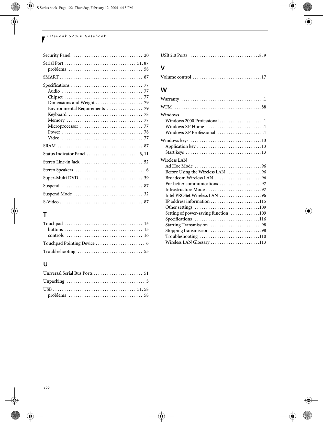 122LifeBook S7000 NotebookSecurity Panel   . . . . . . . . . . . . . . . . . . . . . . . . . . . . . . .  20Serial Port . . . . . . . . . . . . . . . . . . . . . . . . . . . . . . . .  51, 87problems   . . . . . . . . . . . . . . . . . . . . . . . . . . . . . . . . .  58SMART . . . . . . . . . . . . . . . . . . . . . . . . . . . . . . . . . . . . .  87Specifications . . . . . . . . . . . . . . . . . . . . . . . . . . . . . . . .  77Audio  . . . . . . . . . . . . . . . . . . . . . . . . . . . . . . . . . . . .  77Chipset  . . . . . . . . . . . . . . . . . . . . . . . . . . . . . . . . . . .  77Dimensions and Weight . . . . . . . . . . . . . . . . . . . . .  79Environmental Requirements  . . . . . . . . . . . . . . . .  79Keyboard  . . . . . . . . . . . . . . . . . . . . . . . . . . . . . . . . .  78Memory  . . . . . . . . . . . . . . . . . . . . . . . . . . . . . . . . . .  77Microprocessor  . . . . . . . . . . . . . . . . . . . . . . . . . . . .  77Power  . . . . . . . . . . . . . . . . . . . . . . . . . . . . . . . . . . . .  78Video  . . . . . . . . . . . . . . . . . . . . . . . . . . . . . . . . . . . .  77SRAM  . . . . . . . . . . . . . . . . . . . . . . . . . . . . . . . . . . . . . .  87Status Indicator Panel . . . . . . . . . . . . . . . . . . . . . . .  6, 11Stereo Line-in Jack   . . . . . . . . . . . . . . . . . . . . . . . . . . .  52Stereo Speakers  . . . . . . . . . . . . . . . . . . . . . . . . . . . . . . .  6Super-Multi DVD  . . . . . . . . . . . . . . . . . . . . . . . . . . . .  39Suspend   . . . . . . . . . . . . . . . . . . . . . . . . . . . . . . . . . . . .  87Suspend Mode . . . . . . . . . . . . . . . . . . . . . . . . . . . . . . .  32S-Video . . . . . . . . . . . . . . . . . . . . . . . . . . . . . . . . . . . . .  87TTouchpad . . . . . . . . . . . . . . . . . . . . . . . . . . . . . . . . . . .  15buttons  . . . . . . . . . . . . . . . . . . . . . . . . . . . . . . . . . . .  15controls   . . . . . . . . . . . . . . . . . . . . . . . . . . . . . . . . . .  16Touchpad Pointing Device . . . . . . . . . . . . . . . . . . . . . .  6Troubleshooting  . . . . . . . . . . . . . . . . . . . . . . . . . . . . .  55UUniversal Serial Bus Ports . . . . . . . . . . . . . . . . . . . . . .  51Unpacking  . . . . . . . . . . . . . . . . . . . . . . . . . . . . . . . . . . .  5USB . . . . . . . . . . . . . . . . . . . . . . . . . . . . . . . . . . . . .  51, 58problems   . . . . . . . . . . . . . . . . . . . . . . . . . . . . . . . . .  58USB 2.0 Ports   . . . . . . . . . . . . . . . . . . . . . . . . . . . . . . .8, 9VVolume control . . . . . . . . . . . . . . . . . . . . . . . . . . . . . . .17WWarranty  . . . . . . . . . . . . . . . . . . . . . . . . . . . . . . . . . . . . .1WFM   . . . . . . . . . . . . . . . . . . . . . . . . . . . . . . . . . . . . . . .88WindowsWindows 2000 Professional . . . . . . . . . . . . . . . . . . . .1Windows XP Home  . . . . . . . . . . . . . . . . . . . . . . . . . .1Windows XP Professional  . . . . . . . . . . . . . . . . . . . . .1Windows keys  . . . . . . . . . . . . . . . . . . . . . . . . . . . . . . . .13Application key . . . . . . . . . . . . . . . . . . . . . . . . . . . . .13Start keys  . . . . . . . . . . . . . . . . . . . . . . . . . . . . . . . . . .13Wireless LANAd Hoc Mode  . . . . . . . . . . . . . . . . . . . . . . . . . . . . . .96Before Using the Wireless LAN . . . . . . . . . . . . . . . .96Broadcom Wireless LAN  . . . . . . . . . . . . . . . . . . . . .96For better communications . . . . . . . . . . . . . . . . . . .97Infrastructure Mode . . . . . . . . . . . . . . . . . . . . . . . . .97Intel PROSet Wireless LAN  . . . . . . . . . . . . . . . . . . .96IP address information . . . . . . . . . . . . . . . . . . . . . .115Other settings  . . . . . . . . . . . . . . . . . . . . . . . . . . . . .109Setting of power-saving function  . . . . . . . . . . . . .109Specifications   . . . . . . . . . . . . . . . . . . . . . . . . . . . . .116Starting Transmission   . . . . . . . . . . . . . . . . . . . . . . .98Stopping transmission  . . . . . . . . . . . . . . . . . . . . . . .98Troubleshooting  . . . . . . . . . . . . . . . . . . . . . . . . . . .110Wireless LAN Glossary . . . . . . . . . . . . . . . . . . . . . .113S Series.book  Page 122  Thursday, February 12, 2004  4:15 PM