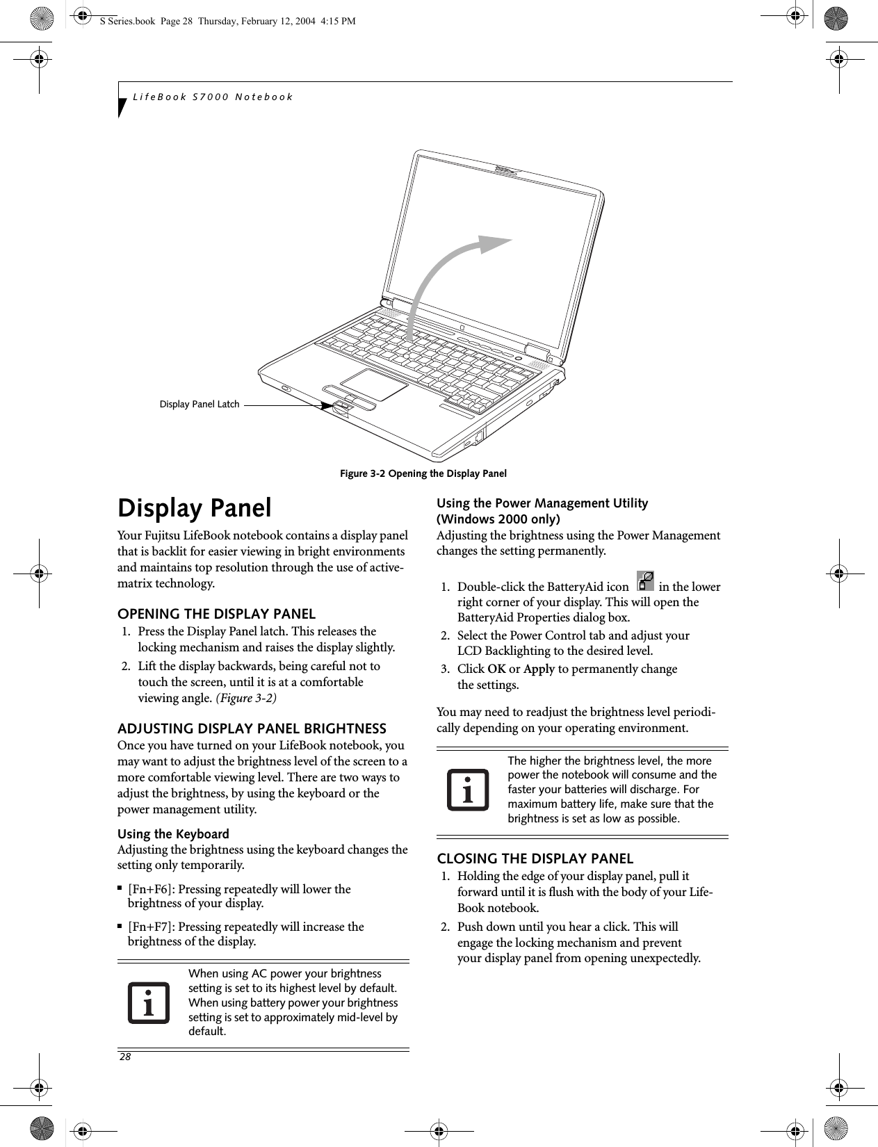 28LifeBook S7000 NotebookFigure 3-2 Opening the Display PanelDisplay PanelYour Fujitsu LifeBook notebook contains a display panel that is backlit for easier viewing in bright environments and maintains top resolution through the use of active-matrix technology. OPENING THE DISPLAY PANEL1. Press the Display Panel latch. This releases the locking mechanism and raises the display slightly.2. Lift the display backwards, being careful not to touch the screen, until it is at a comfortableviewing angle. (Figure 3-2)ADJUSTING DISPLAY PANEL BRIGHTNESSOnce you have turned on your LifeBook notebook, you may want to adjust the brightness level of the screen to a more comfortable viewing level. There are two ways to adjust the brightness, by using the keyboard or the power management utility. Using the KeyboardAdjusting the brightness using the keyboard changes the setting only temporarily. ■[Fn+F6]: Pressing repeatedly will lower thebrightness of your display.■[Fn+F7]: Pressing repeatedly will increase thebrightness of the display.Using the Power Management Utility (Windows 2000 only) Adjusting the brightness using the Power Management changes the setting permanently. 1. Double-click the BatteryAid icon    in the lower right corner of your display. This will open the BatteryAid Properties dialog box. 2. Select the Power Control tab and adjust yourLCD Backlighting to the desired level.3. Click OK or Apply to permanently changethe settings.You may need to readjust the brightness level periodi-cally depending on your operating environment. CLOSING THE DISPLAY PANEL1. Holding the edge of your display panel, pull it forward until it is flush with the body of your Life-Book notebook. 2. Push down until you hear a click. This willengage the locking mechanism and preventyour display panel from opening unexpectedly.Display Panel LatchWhen using AC power your brightness setting is set to its highest level by default. When using battery power your brightness setting is set to approximately mid-level by default.The higher the brightness level, the more power the notebook will consume and the faster your batteries will discharge. For maximum battery life, make sure that the brightness is set as low as possible.S Series.book  Page 28  Thursday, February 12, 2004  4:15 PM