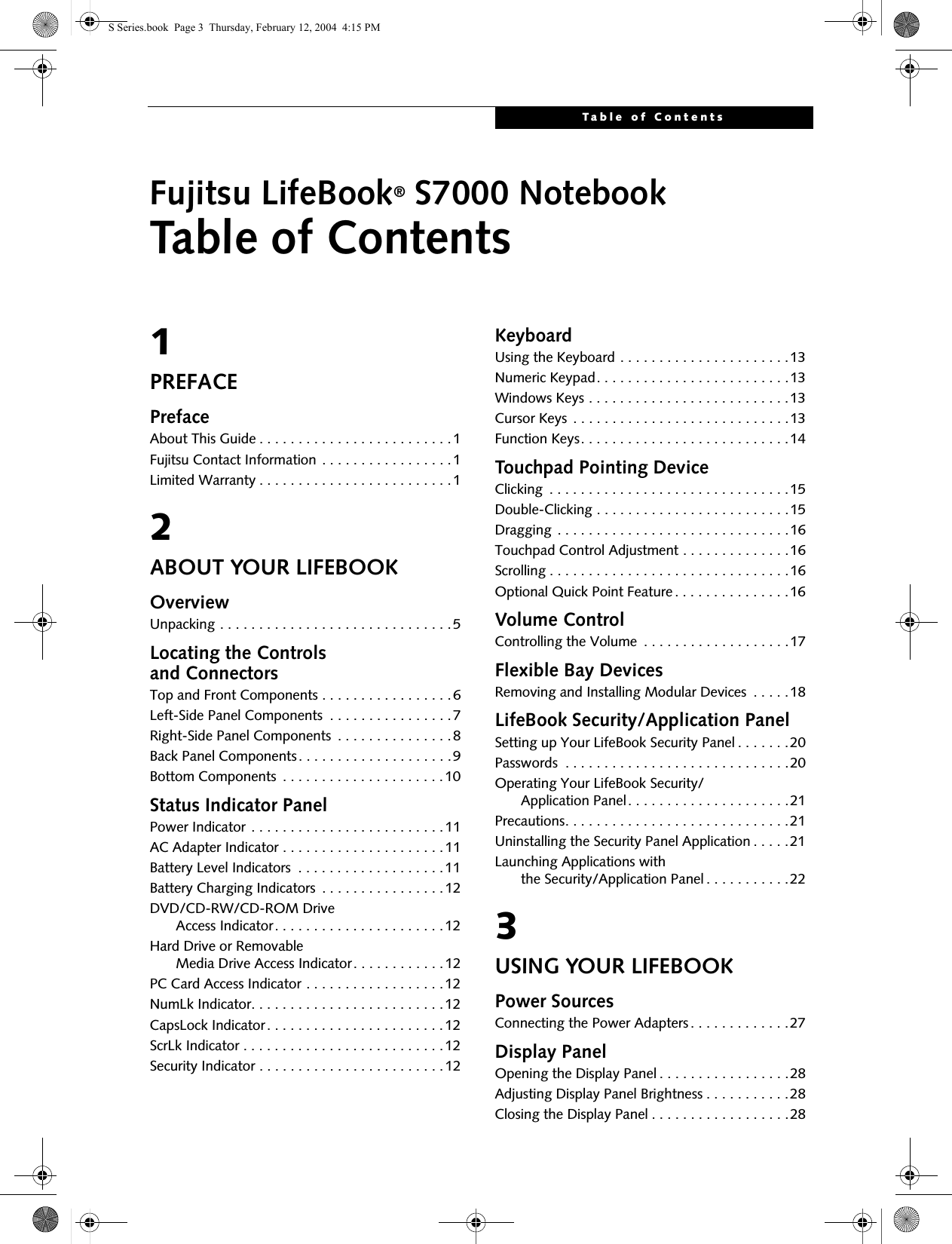Table of ContentsFujitsu LifeBook® S7000 NotebookTable of Contents1PREFACEPrefaceAbout This Guide . . . . . . . . . . . . . . . . . . . . . . . . .1Fujitsu Contact Information . . . . . . . . . . . . . . . . .1Limited Warranty . . . . . . . . . . . . . . . . . . . . . . . . .12ABOUT YOUR LIFEBOOKOverviewUnpacking . . . . . . . . . . . . . . . . . . . . . . . . . . . . . .5Locating the Controlsand ConnectorsTop and Front Components . . . . . . . . . . . . . . . . .6Left-Side Panel Components  . . . . . . . . . . . . . . . .7Right-Side Panel Components  . . . . . . . . . . . . . . .8Back Panel Components. . . . . . . . . . . . . . . . . . . .9Bottom Components  . . . . . . . . . . . . . . . . . . . . .10Status Indicator PanelPower Indicator . . . . . . . . . . . . . . . . . . . . . . . . .11AC Adapter Indicator . . . . . . . . . . . . . . . . . . . . .11Battery Level Indicators  . . . . . . . . . . . . . . . . . . .11Battery Charging Indicators  . . . . . . . . . . . . . . . .12DVD/CD-RW/CD-ROM Drive     Access Indicator. . . . . . . . . . . . . . . . . . . . . .12Hard Drive or Removable     Media Drive Access Indicator. . . . . . . . . . . .12PC Card Access Indicator . . . . . . . . . . . . . . . . . .12NumLk Indicator. . . . . . . . . . . . . . . . . . . . . . . . .12CapsLock Indicator. . . . . . . . . . . . . . . . . . . . . . .12ScrLk Indicator . . . . . . . . . . . . . . . . . . . . . . . . . .12Security Indicator . . . . . . . . . . . . . . . . . . . . . . . .12KeyboardUsing the Keyboard . . . . . . . . . . . . . . . . . . . . . .13Numeric Keypad. . . . . . . . . . . . . . . . . . . . . . . . .13Windows Keys . . . . . . . . . . . . . . . . . . . . . . . . . .13Cursor Keys . . . . . . . . . . . . . . . . . . . . . . . . . . . .13Function Keys. . . . . . . . . . . . . . . . . . . . . . . . . . .14Touchpad Pointing DeviceClicking  . . . . . . . . . . . . . . . . . . . . . . . . . . . . . . .15Double-Clicking . . . . . . . . . . . . . . . . . . . . . . . . .15Dragging . . . . . . . . . . . . . . . . . . . . . . . . . . . . . .16Touchpad Control Adjustment . . . . . . . . . . . . . .16Scrolling . . . . . . . . . . . . . . . . . . . . . . . . . . . . . . .16Optional Quick Point Feature. . . . . . . . . . . . . . .16Volume ControlControlling the Volume  . . . . . . . . . . . . . . . . . . .17Flexible Bay DevicesRemoving and Installing Modular Devices  . . . . .18LifeBook Security/Application PanelSetting up Your LifeBook Security Panel . . . . . . .20Passwords  . . . . . . . . . . . . . . . . . . . . . . . . . . . . .20Operating Your LifeBook Security/     Application Panel. . . . . . . . . . . . . . . . . . . . .21Precautions. . . . . . . . . . . . . . . . . . . . . . . . . . . . .21Uninstalling the Security Panel Application . . . . .21Launching Applications with     the Security/Application Panel . . . . . . . . . . .223USING YOUR LIFEBOOKPower SourcesConnecting the Power Adapters . . . . . . . . . . . . .27Display PanelOpening the Display Panel . . . . . . . . . . . . . . . . .28Adjusting Display Panel Brightness . . . . . . . . . . .28Closing the Display Panel . . . . . . . . . . . . . . . . . .28S Series.book  Page 3  Thursday, February 12, 2004  4:15 PM