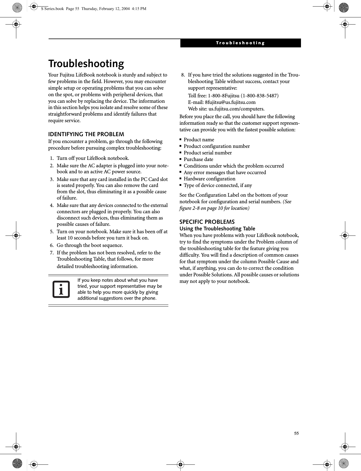 55TroubleshootingTroubleshootingYour Fujitsu LifeBook notebook is sturdy and subject to few problems in the field. However, you may encounter simple setup or operating problems that you can solve on the spot, or problems with peripheral devices, that you can solve by replacing the device. The information in this section helps you isolate and resolve some of these straightforward problems and identify failures that require service.IDENTIFYING THE PROBLEMIf you encounter a problem, go through the following procedure before pursuing complex troubleshooting:1. Turn off your LifeBook notebook.2. Make sure the AC adapter is plugged into your note-book and to an active AC power source.3. Make sure that any card installed in the PC Card slot is seated properly. You can also remove the card from the slot, thus eliminating it as a possible cause of failure.4. Make sure that any devices connected to the external connectors are plugged in properly. You can also disconnect such devices, thus eliminating them as possible causes of failure.5. Turn on your notebook. Make sure it has been off at least 10 seconds before you turn it back on.6. Go through the boot sequence.7. If the problem has not been resolved, refer to the Troubleshooting Table, that follows, for more detailed troubleshooting information. 8. If you have tried the solutions suggested in the Trou-bleshooting Table without success, contact your support representative: Toll free: 1-800-8Fujitsu (1-800-838-5487) E-mail: 8fujitsu@us.fujitsu.com Web site: us.fujitsu.com/computers.Before you place the call, you should have the following information ready so that the customer support represen-tative can provide you with the fastest possible solution:■Product name■Product configuration number■Product serial number■Purchase date■Conditions under which the problem occurred■Any error messages that have occurred■Hardware configuration■Type of device connected, if anySee the Configuration Label on the bottom of yournotebook for configuration and serial numbers. (See figure 2-8 on page 10 for location)SPECIFIC PROBLEMSUsing the Troubleshooting TableWhen you have problems with your LifeBook notebook, try to find the symptoms under the Problem column of the troubleshooting table for the feature giving you difficulty. You will find a description of common causes for that symptom under the column Possible Cause and what, if anything, you can do to correct the condition under Possible Solutions. All possible causes or solutions may not apply to your notebook.If you keep notes about what you have tried, your support representative may be able to help you more quickly by giving additional suggestions over the phone.S Series.book  Page 55  Thursday, February 12, 2004  4:15 PM