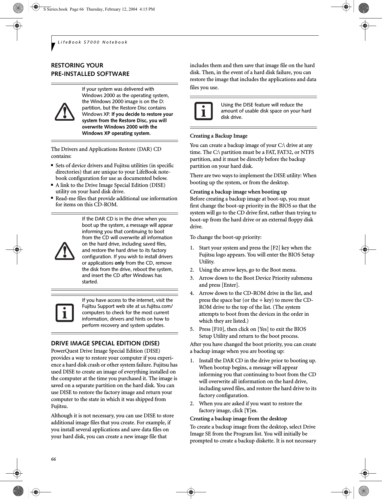 66LifeBook S7000 NotebookRESTORING YOUR PRE-INSTALLED SOFTWAREThe Drivers and Applications Restore (DAR) CD contains:■Sets of device drivers and Fujitsu utilities (in specific directories) that are unique to your LifeBook note-book configuration for use as documented below.■A link to the Drive Image Special Edition (DISE) utility on your hard disk drive.■Read-me files that provide additional use information for items on this CD-ROM.DRIVE IMAGE SPECIAL EDITION (DISE)PowerQuest Drive Image Special Edition (DISE) provides a way to restore your computer if you experi-ence a hard disk crash or other system failure. Fujitsu has used DISE to create an image of everything installed on the computer at the time you purchased it. The image is saved on a separate partition on the hard disk. You can use DISE to restore the factory image and return your computer to the state in which it was shipped from Fujitsu.Although it is not necessary, you can use DISE to store additional image files that you create. For example, if you install several applications and save data files on your hard disk, you can create a new image file that includes them and then save that image file on the hard disk. Then, in the event of a hard disk failure, you can restore the image that includes the applications and data files you use.Creating a Backup ImageYou can create a backup image of your C:\ drive at any time. The C:\ partition must be a FAT, FAT32, or NTFS partition, and it must be directly before the backup partition on your hard disk.There are two ways to implement the DISE utility: When booting up the system, or from the desktop. Creating a backup image when booting upBefore creating a backup image at boot-up, you must first change the boot-up priority in the BIOS so that the system will go to the CD drive first, rather than trying to boot-up from the hard drive or an external floppy disk drive.To change the boot-up priority:1. Start your system and press the [F2] key when the Fujitsu logo appears. You will enter the BIOS Setup Utility.2. Using the arrow keys, go to the Boot menu.3. Arrow down to the Boot Device Priority submenu and press [Enter].4. Arrow down to the CD-ROM drive in the list, and press the space bar (or the + key) to move the CD-ROM drive to the top of the list. (The system attempts to boot from the devices in the order in which they are listed.)5. Press [F10], then click on [Yes] to exit the BIOS Setup Utility and return to the boot process.After you have changed the boot priority, you can create a backup image when you are booting up:1. Install the DAR CD in the drive prior to booting up. When bootup begins, a message will appear informing you that continuing to boot from the CD will overwrite all information on the hard drive, including saved files, and restore the hard drive to its factory configuration. 2. When you are asked if you want to restore the factory image, click [Y]es.Creating a backup image from the desktopTo create a backup image from the desktop, select Drive Image SE from the Program list. You will initially be prompted to create a backup diskette. It is not necessary If your system was delivered with Windows 2000 as the operating system, the Windows 2000 image is on the D: partition, but the Restore Disc contains Windows XP. If you decide to restore your system from the Restore Disc, you will overwrite Windows 2000 with the Windows XP operating system.If the DAR CD is in the drive when you boot up the system, a message will appear informing you that continuing to boot from the CD will overwrite all information on the hard drive, including saved files, and restore the hard drive to its factory configuration. If you wish to install drivers or applications only from the CD, remove the disk from the drive, reboot the system, and insert the CD after Windows has started.If you have access to the internet, visit the Fujitsu Support web site at us.fujitsu.com/computers to check for the most current information, drivers and hints on how to perform recovery and system updates.Using the DISE feature will reduce the amount of usable disk space on your hard disk drive.S Series.book  Page 66  Thursday, February 12, 2004  4:15 PM