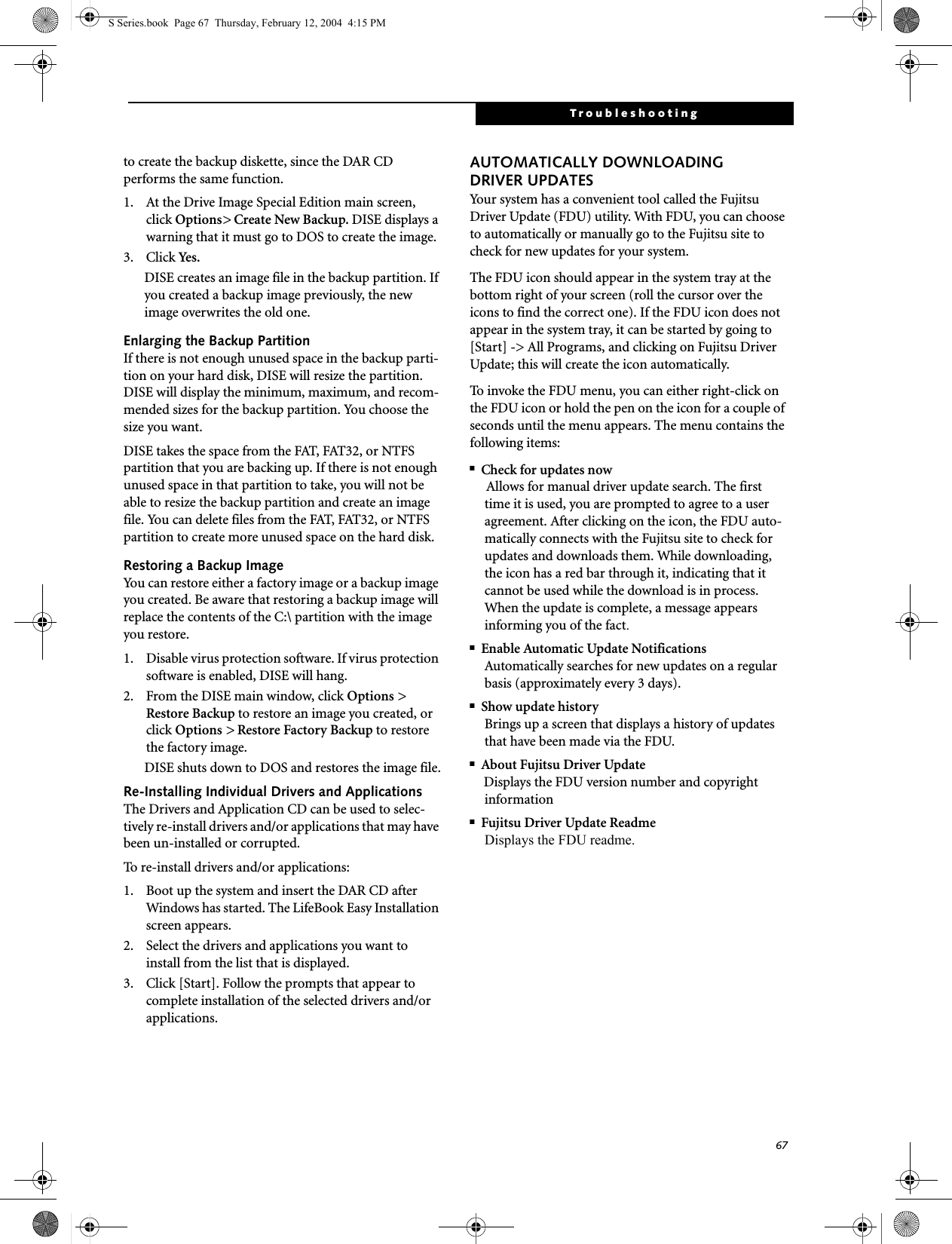 67Troubleshootingto create the backup diskette, since the DAR CD performs the same function.1. At the Drive Image Special Edition main screen, click Options&gt; Create New Backup. DISE displays a warning that it must go to DOS to create the image.3. Click Yes.DISE creates an image file in the backup partition. If you created a backup image previously, the new image overwrites the old one.Enlarging the Backup PartitionIf there is not enough unused space in the backup parti-tion on your hard disk, DISE will resize the partition. DISE will display the minimum, maximum, and recom-mended sizes for the backup partition. You choose the size you want.DISE takes the space from the FAT, FAT32, or NTFS partition that you are backing up. If there is not enough unused space in that partition to take, you will not be able to resize the backup partition and create an image file. You can delete files from the FAT, FAT32, or NTFS partition to create more unused space on the hard disk.Restoring a Backup ImageYou can restore either a factory image or a backup image you created. Be aware that restoring a backup image will replace the contents of the C:\ partition with the image you restore.1. Disable virus protection software. If virus protection software is enabled, DISE will hang.2. From the DISE main window, click Options &gt; Restore Backup to restore an image you created, or click Options &gt; Restore Factory Backup to restore the factory image.DISE shuts down to DOS and restores the image file.Re-Installing Individual Drivers and Applications The Drivers and Application CD can be used to selec-tively re-install drivers and/or applications that may have been un-installed or corrupted. To re-install drivers and/or applications:1. Boot up the system and insert the DAR CD after Windows has started. The LifeBook Easy Installation screen appears. 2. Select the drivers and applications you want to install from the list that is displayed.3. Click [Start]. Follow the prompts that appear to complete installation of the selected drivers and/or applications.AUTOMATICALLY DOWNLOADING DRIVER UPDATESYour system has a convenient tool called the Fujitsu Driver Update (FDU) utility. With FDU, you can choose to automatically or manually go to the Fujitsu site to check for new updates for your system.The FDU icon should appear in the system tray at the bottom right of your screen (roll the cursor over the icons to find the correct one). If the FDU icon does not appear in the system tray, it can be started by going to [Start] -&gt; All Programs, and clicking on Fujitsu Driver Update; this will create the icon automatically.To invoke the FDU menu, you can either right-click on the FDU icon or hold the pen on the icon for a couple of seconds until the menu appears. The menu contains the following items:■Check for updates nowAllows for manual driver update search. The first time it is used, you are prompted to agree to a user agreement. After clicking on the icon, the FDU auto-matically connects with the Fujitsu site to check for updates and downloads them. While downloading, the icon has a red bar through it, indicating that it cannot be used while the download is in process. When the update is complete, a message appears informing you of the fact.■Enable Automatic Update NotificationsAutomatically searches for new updates on a regular basis (approximately every 3 days).■Show update historyBrings up a screen that displays a history of updates that have been made via the FDU.■About Fujitsu Driver UpdateDisplays the FDU version number and copyright information■Fujitsu Driver Update ReadmeDisplays the FDU readme.S Series.book  Page 67  Thursday, February 12, 2004  4:15 PM