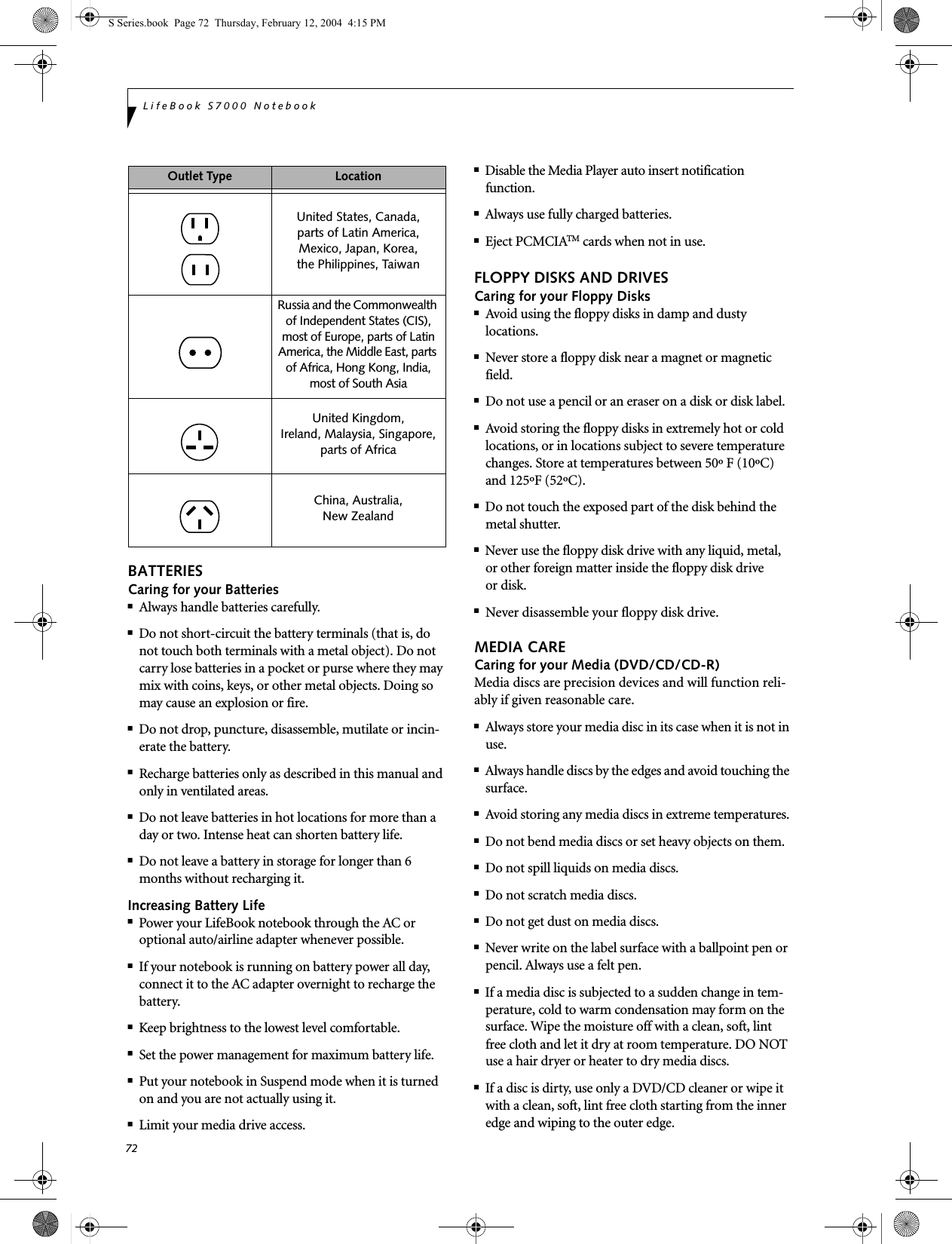 72LifeBook S7000 NotebookBATTERIESCaring for your Batteries■Always handle batteries carefully.■Do not short-circuit the battery terminals (that is, do not touch both terminals with a metal object). Do not carry lose batteries in a pocket or purse where they may mix with coins, keys, or other metal objects. Doing so may cause an explosion or fire.■Do not drop, puncture, disassemble, mutilate or incin-erate the battery.■Recharge batteries only as described in this manual and only in ventilated areas.■Do not leave batteries in hot locations for more than a day or two. Intense heat can shorten battery life.■Do not leave a battery in storage for longer than 6 months without recharging it.Increasing Battery Life■Power your LifeBook notebook through the AC or optional auto/airline adapter whenever possible.■If your notebook is running on battery power all day, connect it to the AC adapter overnight to recharge the battery.■Keep brightness to the lowest level comfortable.■Set the power management for maximum battery life.■Put your notebook in Suspend mode when it is turned on and you are not actually using it.■Limit your media drive access.■Disable the Media Player auto insert notification function.■Always use fully charged batteries.■Eject PCMCIATM cards when not in use.FLOPPY DISKS AND DRIVESCaring for your Floppy Disks■Avoid using the floppy disks in damp and dusty locations.■Never store a floppy disk near a magnet or magnetic field.■Do not use a pencil or an eraser on a disk or disk label.■Avoid storing the floppy disks in extremely hot or cold locations, or in locations subject to severe temperature changes. Store at temperatures between 50º F (10ºC) and 125ºF (52ºC).■Do not touch the exposed part of the disk behind the metal shutter.■Never use the floppy disk drive with any liquid, metal, or other foreign matter inside the floppy disk drive or disk.■Never disassemble your floppy disk drive.MEDIA CARECaring for your Media (DVD/CD/CD-R)Media discs are precision devices and will function reli-ably if given reasonable care.■Always store your media disc in its case when it is not in use.■Always handle discs by the edges and avoid touching the surface.■Avoid storing any media discs in extreme temperatures.■Do not bend media discs or set heavy objects on them.■Do not spill liquids on media discs.■Do not scratch media discs.■Do not get dust on media discs.■Never write on the label surface with a ballpoint pen or pencil. Always use a felt pen.■If a media disc is subjected to a sudden change in tem-perature, cold to warm condensation may form on the surface. Wipe the moisture off with a clean, soft, lint free cloth and let it dry at room temperature. DO NOT use a hair dryer or heater to dry media discs.■If a disc is dirty, use only a DVD/CD cleaner or wipe it with a clean, soft, lint free cloth starting from the inner edge and wiping to the outer edge.Outlet Type LocationUnited States, Canada,parts of Latin America,Mexico, Japan, Korea,the Philippines, TaiwanRussia and the Commonwealth of Independent States (CIS), most of Europe, parts of Latin America, the Middle East, parts of Africa, Hong Kong, India, most of South AsiaUnited Kingdom, Ireland, Malaysia, Singapore, parts of AfricaChina, Australia,New Zealand S Series.book  Page 72  Thursday, February 12, 2004  4:15 PM