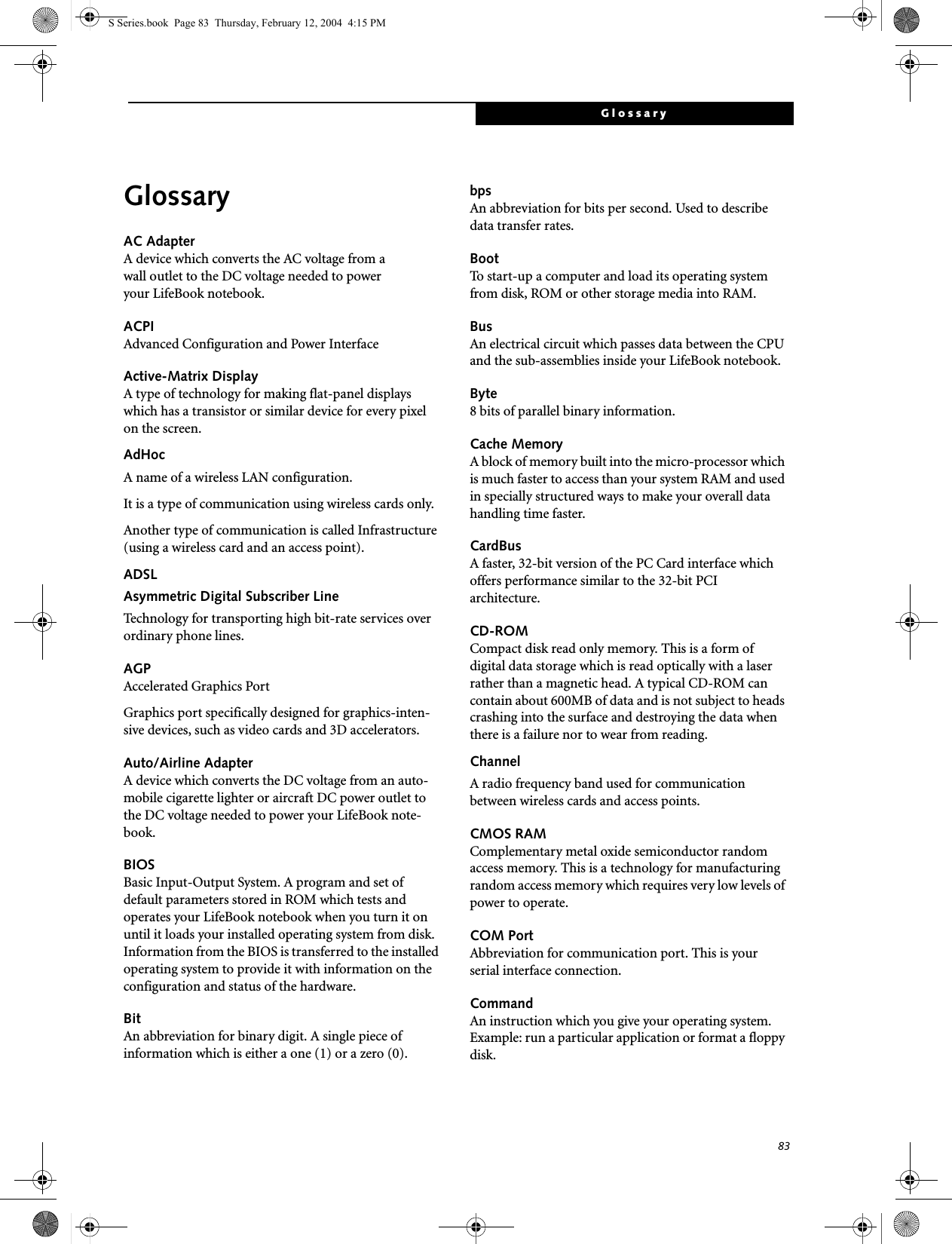 83GlossaryGlossaryAC AdapterA device which converts the AC voltage from a wall outlet to the DC voltage needed to power your LifeBook notebook.ACPIAdvanced Configuration and Power InterfaceActive-Matrix DisplayA type of technology for making flat-panel displays which has a transistor or similar device for every pixel on the screen.AdHocA name of a wireless LAN configuration.It is a type of communication using wireless cards only.Another type of communication is called Infrastructure (using a wireless card and an access point).ADSLAsymmetric Digital Subscriber LineTechnology for transporting high bit-rate services over ordinary phone lines.AGPAccelerated Graphics PortGraphics port specifically designed for graphics-inten-sive devices, such as video cards and 3D accelerators.Auto/Airline AdapterA device which converts the DC voltage from an auto-mobile cigarette lighter or aircraft DC power outlet to the DC voltage needed to power your LifeBook note-book.BIOSBasic Input-Output System. A program and set of default parameters stored in ROM which tests and operates your LifeBook notebook when you turn it on until it loads your installed operating system from disk. Information from the BIOS is transferred to the installed operating system to provide it with information on the configuration and status of the hardware.BitAn abbreviation for binary digit. A single piece of information which is either a one (1) or a zero (0).bpsAn abbreviation for bits per second. Used to describe data transfer rates.BootTo start-up a computer and load its operating system from disk, ROM or other storage media into RAM.BusAn electrical circuit which passes data between the CPU and the sub-assemblies inside your LifeBook notebook.Byte8 bits of parallel binary information.Cache MemoryA block of memory built into the micro-processor which is much faster to access than your system RAM and used in specially structured ways to make your overall data handling time faster.CardBusA faster, 32-bit version of the PC Card interface which offers performance similar to the 32-bit PCI architecture.CD-ROMCompact disk read only memory. This is a form of digital data storage which is read optically with a laser rather than a magnetic head. A typical CD-ROM can contain about 600MB of data and is not subject to heads crashing into the surface and destroying the data when there is a failure nor to wear from reading.ChannelA radio frequency band used for communication between wireless cards and access points.CMOS RAMComplementary metal oxide semiconductor random access memory. This is a technology for manufacturing random access memory which requires very low levels of power to operate.COM PortAbbreviation for communication port. This is your serial interface connection.CommandAn instruction which you give your operating system. Example: run a particular application or format a floppy disk.S Series.book  Page 83  Thursday, February 12, 2004  4:15 PM