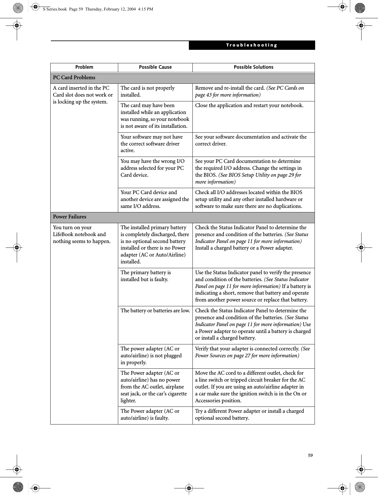 59TroubleshootingPC Card ProblemsA card inserted in the PC Card slot does not work or is locking up the system.The card is not properly installed.Remove and re-install the card. (See PC Cards on page 43 for more information)The card may have been installed while an application was running, so your notebook is not aware of its installation.Close the application and restart your notebook.Your software may not have the correct software driver active.See your software documentation and activate the correct driver.You may have the wrong I/O address selected for your PC Card device.See your PC Card documentation to determinethe required I/O address. Change the settings inthe BIOS. (See BIOS Setup Utility on page 29 for more information)Your PC Card device and another device are assigned the same I/O address.Check all I/O addresses located within the BIOS setup utility and any other installed hardware or software to make sure there are no duplications.Power FailuresYou turn on your LifeBook notebook and nothing seems to happen.The installed primary battery is completely discharged, there is no optional second battery installed or there is no Power adapter (AC or Auto/Airline) installed.Check the Status Indicator Panel to determine the presence and condition of the batteries. (See Status Indicator Panel on page 11 for more information) Install a charged battery or a Power adapter.The primary battery is installed but is faulty.Use the Status Indicator panel to verify the presence and condition of the batteries. (See Status Indicator Panel on page 11 for more information) If a battery is indicating a short, remove that battery and operate from another power source or replace that battery.The battery or batteries are low. Check the Status Indicator Panel to determine the presence and condition of the batteries. (See Status Indicator Panel on page 11 for more information) Use a Power adapter to operate until a battery is charged or install a charged battery.The power adapter (AC or auto/airline) is not pluggedin properly.Verify that your adapter is connected correctly. (See Power Sources on page 27 for more information)The Power adapter (AC or auto/airline) has no power from the AC outlet, airplane seat jack, or the car’s cigarette lighter.Move the AC cord to a different outlet, check for a line switch or tripped circuit breaker for the AC outlet. If you are using an auto/airline adapter in a car make sure the ignition switch is in the On or Accessories position.The Power adapter (AC or auto/airline) is faulty.Try a different Power adapter or install a charged optional second battery.Problem Possible Cause Possible SolutionsS Series.book  Page 59  Thursday, February 12, 2004  4:15 PM