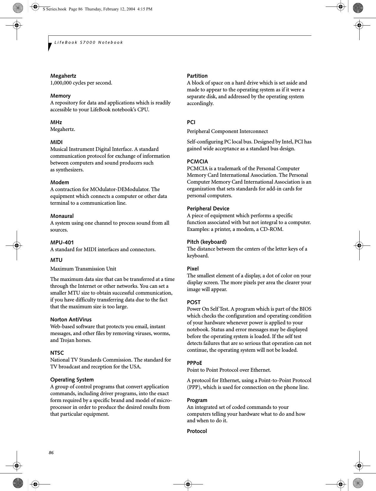 86LifeBook S7000 NotebookMegahertz1,000,000 cycles per second.MemoryA repository for data and applications which is readily accessible to your LifeBook notebook’s CPU.MHzMegahertz.MIDIMusical Instrument Digital Interface. A standard communication protocol for exchange of information between computers and sound producers such as synthesizers.ModemA contraction for MOdulator-DEModulator. The equipment which connects a computer or other data terminal to a communication line.MonauralA system using one channel to process sound from all sources.MPU-401A standard for MIDI interfaces and connectors.MTUMaximum Transmission UnitThe maximum data size that can be transferred at a time through the Internet or other networks. You can set a smaller MTU size to obtain successful communication, if you have difficulty transferring data due to the fact that the maximum size is too large.Norton AntiVirusWeb-based software that protects you email, instant messages, and other files by removing viruses, worms, and Trojan horses.NTSCNational TV Standards Commission. The standard for TV broadcast and reception for the USA.Operating SystemA group of control programs that convert application commands, including driver programs, into the exact form required by a specific brand and model of micro-processor in order to produce the desired results from that particular equipment.PartitionA block of space on a hard drive which is set aside and made to appear to the operating system as if it were a separate disk, and addressed by the operating system accordingly.PCIPeripheral Component Interconnect Self-configuring PC local bus. Designed by Intel, PCI has gained wide acceptance as a standard bus design.PCMCIAPCMCIA is a trademark of the Personal Computer Memory Card International Association. The Personal Computer Memory Card International Association is an organization that sets standards for add-in cards for personal computers.Peripheral DeviceA piece of equipment which performs a specific function associated with but not integral to a computer. Examples: a printer, a modem, a CD-ROM.Pitch (keyboard)The distance between the centers of the letter keys of a keyboard.PixelThe smallest element of a display, a dot of color on your display screen. The more pixels per area the clearer your image will appear.POSTPower On Self Test. A program which is part of the BIOS which checks the configuration and operating condition of your hardware whenever power is applied to your notebook. Status and error messages may be displayed before the operating system is loaded. If the self test detects failures that are so serious that operation can not continue, the operating system will not be loaded. PPPoEPoint to Point Protocol over Ethernet.A protocol for Ethernet, using a Point-to-Point Protocol (PPP), which is used for connection on the phone line.ProgramAn integrated set of coded commands to your computers telling your hardware what to do and how and when to do it.ProtocolS Series.book  Page 86  Thursday, February 12, 2004  4:15 PM