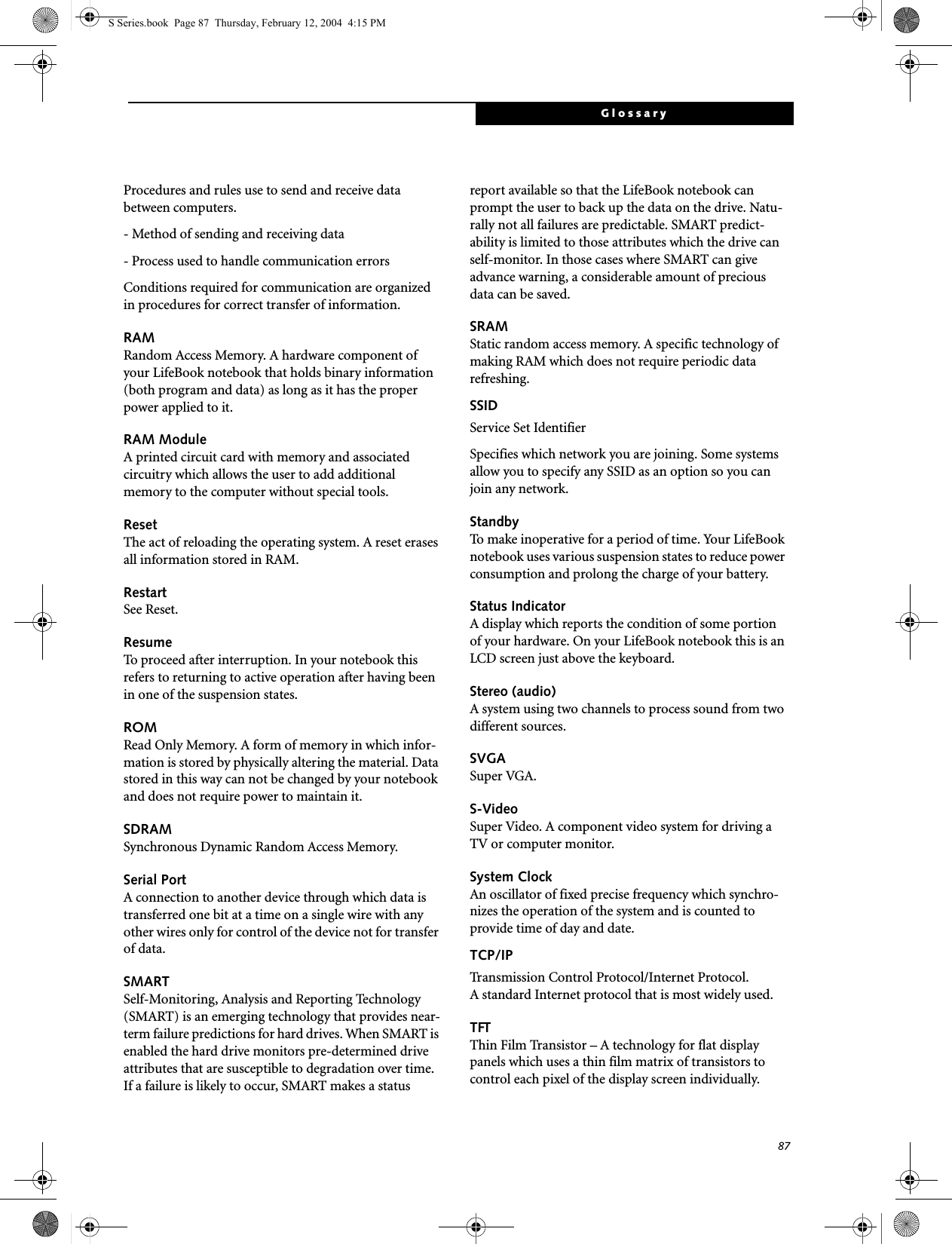 87GlossaryProcedures and rules use to send and receive data between computers.- Method of sending and receiving data- Process used to handle communication errorsConditions required for communication are organized in procedures for correct transfer of information.RAMRandom Access Memory. A hardware component of your LifeBook notebook that holds binary information (both program and data) as long as it has the proper power applied to it.RAM ModuleA printed circuit card with memory and associated circuitry which allows the user to add additional memory to the computer without special tools.ResetThe act of reloading the operating system. A reset erases all information stored in RAM.RestartSee Reset.ResumeTo proceed after interruption. In your notebook this refers to returning to active operation after having been in one of the suspension states.ROMRead Only Memory. A form of memory in which infor-mation is stored by physically altering the material. Data stored in this way can not be changed by your notebook and does not require power to maintain it.SDRAMSynchronous Dynamic Random Access Memory.Serial PortA connection to another device through which data is transferred one bit at a time on a single wire with any other wires only for control of the device not for transfer of data.SMARTSelf-Monitoring, Analysis and Reporting Technology (SMART) is an emerging technology that provides near-term failure predictions for hard drives. When SMART is enabled the hard drive monitors pre-determined drive attributes that are susceptible to degradation over time. If a failure is likely to occur, SMART makes a status report available so that the LifeBook notebook can prompt the user to back up the data on the drive. Natu-rally not all failures are predictable. SMART predict-ability is limited to those attributes which the drive can self-monitor. In those cases where SMART can give advance warning, a considerable amount of precious data can be saved.SRAMStatic random access memory. A specific technology of making RAM which does not require periodic data refreshing.SSIDService Set IdentifierSpecifies which network you are joining. Some systems allow you to specify any SSID as an option so you can join any network.StandbyTo make inoperative for a period of time. Your LifeBook notebook uses various suspension states to reduce power consumption and prolong the charge of your battery.Status IndicatorA display which reports the condition of some portion of your hardware. On your LifeBook notebook this is an LCD screen just above the keyboard.Stereo (audio)A system using two channels to process sound from two different sources.SVGASuper VGA.S-VideoSuper Video. A component video system for driving a TV or computer monitor.System ClockAn oscillator of fixed precise frequency which synchro-nizes the operation of the system and is counted to provide time of day and date.TCP/IP Transmission Control Protocol/Internet Protocol.A standard Internet protocol that is most widely used.TFTThin Film Transistor – A technology for flat display panels which uses a thin film matrix of transistors to control each pixel of the display screen individually.S Series.book  Page 87  Thursday, February 12, 2004  4:15 PM