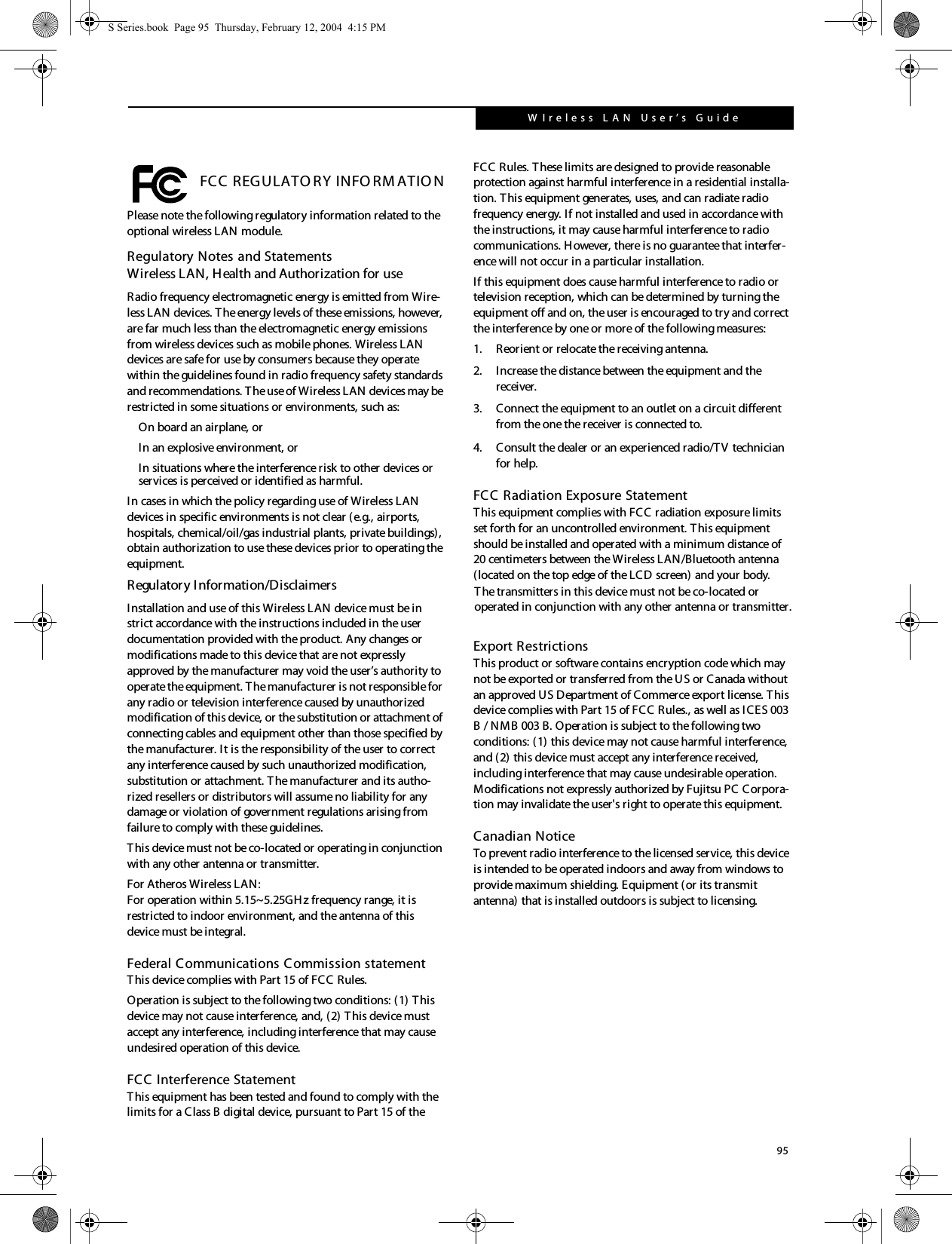 95W Ireless L A N  User’s  Guide  FCC REGULATO RY INFO RM ATIO NPlease note the following regulatory information related to the optional wireless LAN module.Regulatory Notes and StatementsWireless LAN, Health and Authorization for use Radio frequency electromagnetic energy is emitted from Wire-less LAN devices. T he energy levels of these emissions, however, are far much less than the electromagnetic energy emissions from wireless devices such as mobile phones. Wireless LAN devices are safe for use by consumers because they operate within the guidelines found in radio frequency safety standards and recommendations. The use of Wireless LAN devices may be restricted in some situations or environments, such as:On board an airplane, orIn an explosive environment, orIn situations where the interference risk to other devices or services is perceived or identified as harmful.In cases in which the policy regarding use of Wireless LAN devices in specific environments is not clear (e.g., airports, hospitals, chemical/oil/gas industrial plants, private buildings), obtain authorization to use these devices prior to operating the equipment.Regulatory Information/DisclaimersInstallation and use of this Wireless LAN device must be in strict accordance with the instructions included in the user documentation provided with the product. Any changes or modifications made to this device that are not expressly approved by the manufacturer may void the user’s authority to operate the equipment. The manufacturer is not responsible for any radio or television interference caused by unauthorized modification of this device, or the substitution or attachment of connecting cables and equipment other than those specified by the manufacturer. It is the responsibility of the user to correct any interference caused by such unauthorized modification, substitution or attachment. T he manufacturer and its autho-rized resellers or distributors will assume no liability for any damage or violation of government regulations arising from failure to comply with these guidelines. This device must not be co-located or operating in conjunction with any other antenna or transmitter.For Atheros Wireless LAN:For operation within 5.15~5.25GH z frequency range, it is restricted to indoor environment, and the antenna of this device must be integral.Federal Communications Commission statementThis device complies with Part 15 of FCC Rules.Operation is subject to the following two conditions: (1) This device may not cause interference, and, (2) This device must accept any interference, including interference that may cause undesired operation of this device.FCC Interference StatementThis equipment has been tested and found to comply with the limits for a Class B digital device, pursuant to Part 15 of the FCC Rules. These limits are designed to provide reasonable protection against harmful interference in a residential installa-tion. T his equipment generates, uses, and can radiate radio frequency energy. If not installed and used in accordance with the instructions, it may cause harmful interference to radio communications. However, there is no guarantee that interfer-ence will not occur in a particular installation.If this equipment does cause harmful interference to radio or television reception, which can be determined by turning the equipment off and on, the user is encouraged to try and correct the interference by one or more of the following measures:1. Reorient or relocate the receiving antenna.2. Increase the distance between the equipment and the receiver.3. Connect the equipment to an outlet on a circuit different from the one the receiver is connected to.4. Consult the dealer or an experienced radio/TV technician for help.FCC Radiation Exposure StatementThis equipment complies with FCC radiation exposure limits set forth for an uncontrolled environment. T his equipment should be installed and operated with a minimum distance of 20 centimeters between the Wireless LAN/Bluetooth antenna (located on the top edge of the LCD screen) and your body.Export RestrictionsThis product or software contains encryption code which may not be exported or transferred from the US or Canada without an approved US Department of Commerce export license. This device complies with Part 15 of FCC Rules., as well as ICES 003 B / NMB 003 B. Operation is subject to the following two conditions: (1) this device may not cause harmful interference, and (2) this device must accept any interference received, including interference that may cause undesirable operation. Modifications not expressly authorized by Fujitsu PC Corpora-tion may invalidate the user&apos;s right to operate this equipment.Canadian NoticeTo prevent radio interference to the licensed service, this device is intended to be operated indoors and away from windows to provide maximum shielding. Equipment (or its transmit antenna) that is installed outdoors is subject to licensing.S Series.book  Page 95  Thursday, February 12, 2004  4:15 PMThe transmitters in this device must not be co-located oroperated in conjunction with any other antenna or transmitter.