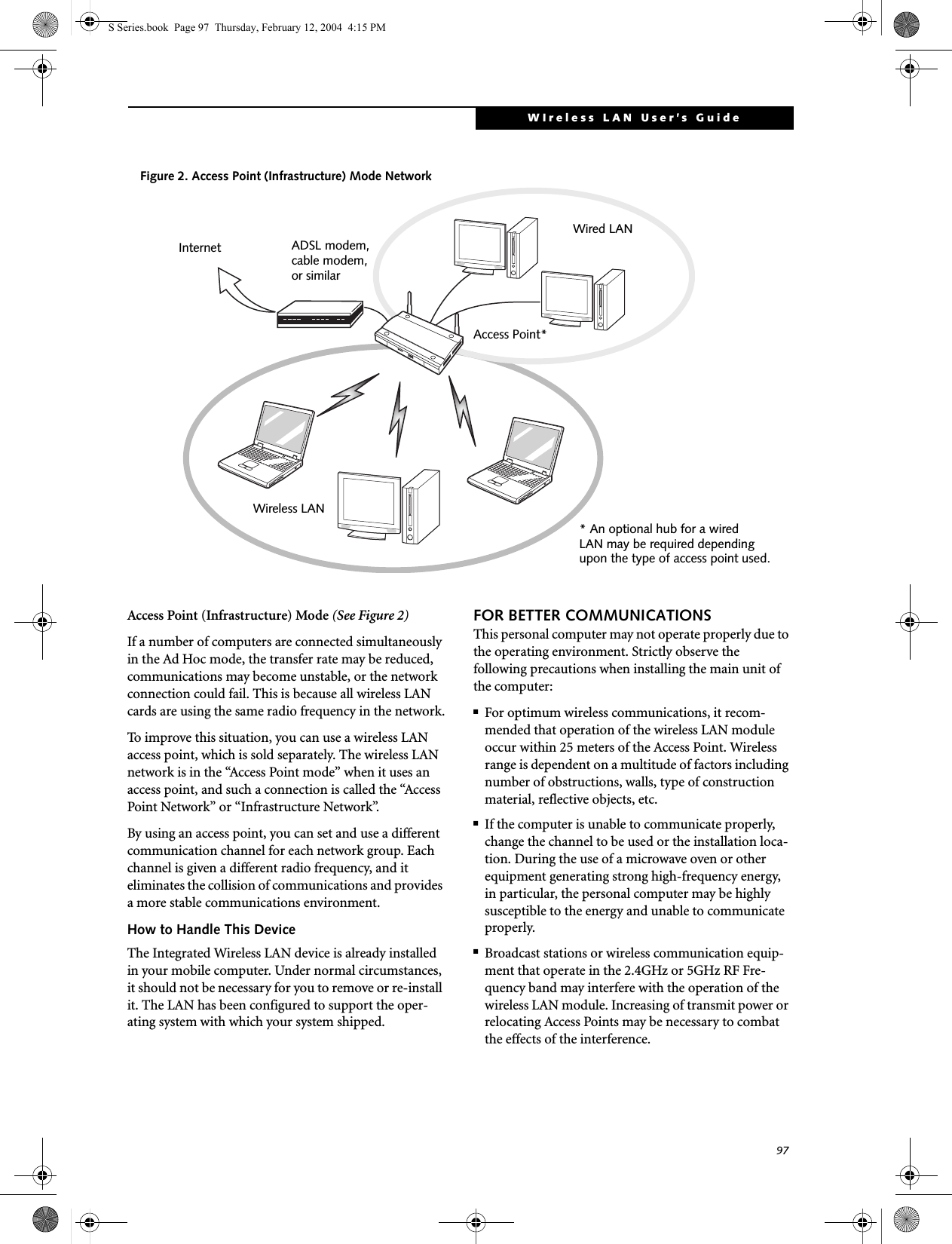 97WIreless LAN User’s Guide Access Point (Infrastructure) Mode (See Figure 2)If a number of computers are connected simultaneously in the Ad Hoc mode, the transfer rate may be reduced, communications may become unstable, or the network connection could fail. This is because all wireless LAN cards are using the same radio frequency in the network.To improve this situation, you can use a wireless LAN access point, which is sold separately. The wireless LAN network is in the “Access Point mode” when it uses an access point, and such a connection is called the “Access Point Network” or “Infrastructure Network”. By using an access point, you can set and use a different communication channel for each network group. Each channel is given a different radio frequency, and it eliminates the collision of communications and provides a more stable communications environment. How to Handle This DeviceThe Integrated Wireless LAN device is already installed in your mobile computer. Under normal circumstances, it should not be necessary for you to remove or re-install it. The LAN has been configured to support the oper-ating system with which your system shipped.FOR BETTER COMMUNICATIONSThis personal computer may not operate properly due to the operating environment. Strictly observe the following precautions when installing the main unit of the computer:■For optimum wireless communications, it recom-mended that operation of the wireless LAN module occur within 25 meters of the Access Point. Wireless range is dependent on a multitude of factors including number of obstructions, walls, type of construction material, reflective objects, etc.■If the computer is unable to communicate properly, change the channel to be used or the installation loca-tion. During the use of a microwave oven or other equipment generating strong high-frequency energy, in particular, the personal computer may be highly susceptible to the energy and unable to communicate properly.■Broadcast stations or wireless communication equip-ment that operate in the 2.4GHz or 5GHz RF Fre-quency band may interfere with the operation of the wireless LAN module. Increasing of transmit power or relocating Access Points may be necessary to combat the effects of the interference.Figure 2. Access Point (Infrastructure) Mode NetworkInternet ADSL modem,cable modem,or similarWired LANWireless LANAccess Point** An optional hub for a wiredLAN may be required depending upon the type of access point used.S Series.book  Page 97  Thursday, February 12, 2004  4:15 PM