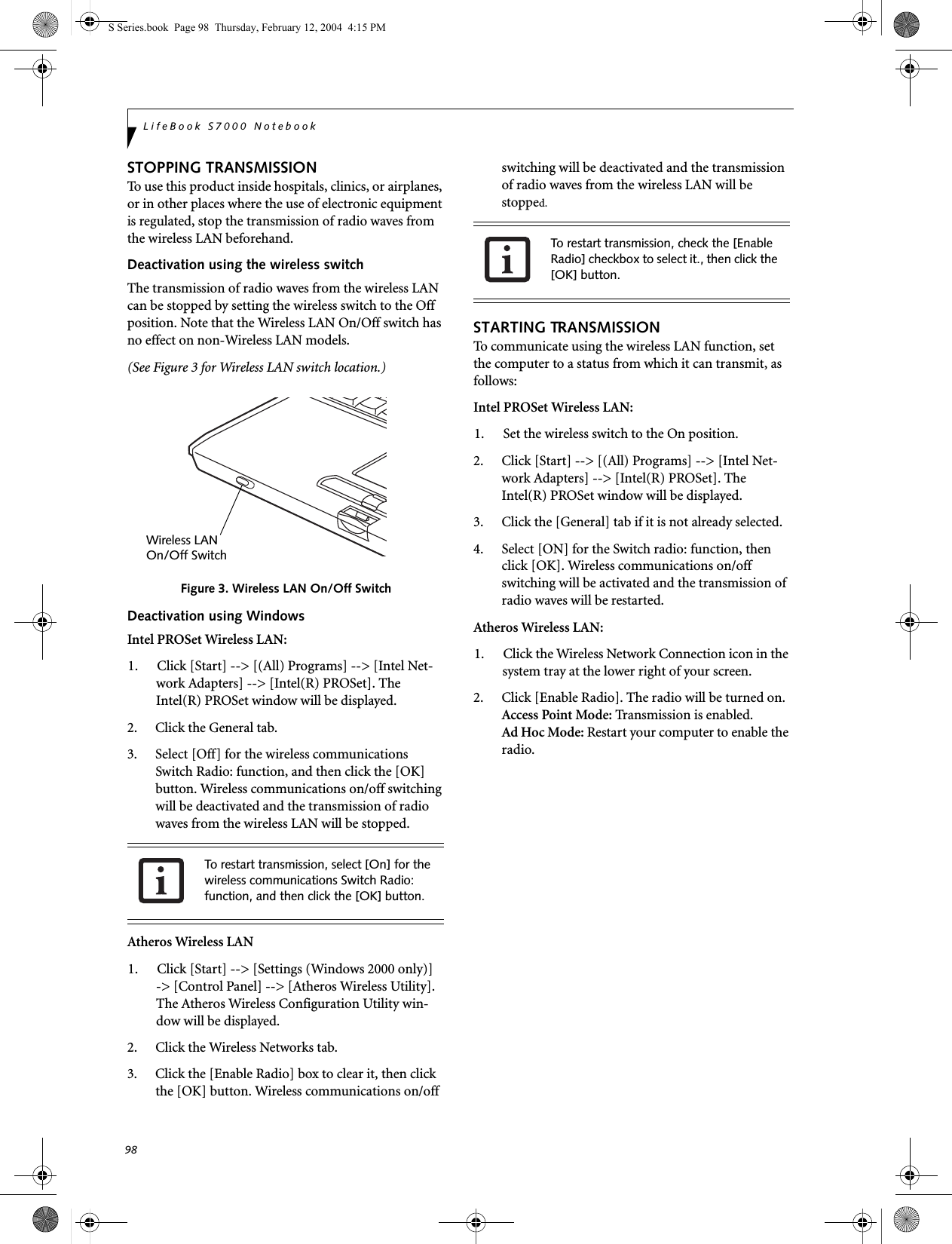 98LifeBook S7000 NotebookSTOPPING TRANSMISSION To use this product inside hospitals, clinics, or airplanes, or in other places where the use of electronic equipment is regulated, stop the transmission of radio waves from the wireless LAN beforehand.Deactivation using the wireless switchThe transmission of radio waves from the wireless LAN can be stopped by setting the wireless switch to the Off position. Note that the Wireless LAN On/Off switch has no effect on non-Wireless LAN models.(See Figure 3 for Wireless LAN switch location.)Figure 3. Wireless LAN On/Off SwitchDeactivation using WindowsIntel PROSet Wireless LAN:1. Click [Start] --&gt; [(All) Programs] --&gt; [Intel Net-work Adapters] --&gt; [Intel(R) PROSet]. The Intel(R) PROSet window will be displayed.2. Click the General tab.3. Select [Off] for the wireless communications Switch Radio: function, and then click the [OK] button. Wireless communications on/off switching will be deactivated and the transmission of radio waves from the wireless LAN will be stopped.Atheros Wireless LAN1. Click [Start] --&gt; [Settings (Windows 2000 only)] -&gt; [Control Panel] --&gt; [Atheros Wireless Utility]. The Atheros Wireless Configuration Utility win-dow will be displayed.2. Click the Wireless Networks tab.3. Click the [Enable Radio] box to clear it, then click the [OK] button. Wireless communications on/off switching will be deactivated and the transmission of radio waves from the wireless LAN will be stopped.STARTING TRANSMISSION To communicate using the wireless LAN function, set the computer to a status from which it can transmit, as follows:Intel PROSet Wireless LAN:1. Set the wireless switch to the On position. 2. Click [Start] --&gt; [(All) Programs] --&gt; [Intel Net-work Adapters] --&gt; [Intel(R) PROSet]. The Intel(R) PROSet window will be displayed.3. Click the [General] tab if it is not already selected.4. Select [ON] for the Switch radio: function, then click [OK]. Wireless communications on/off switching will be activated and the transmission of radio waves will be restarted.Atheros Wireless LAN:1. Click the Wireless Network Connection icon in the system tray at the lower right of your screen.2. Click [Enable Radio]. The radio will be turned on.Access Point Mode: Transmission is enabled.Ad Hoc Mode: Restart your computer to enable the radio.To restart transmission, select [On] for the wireless communications Switch Radio: function, and then click the [OK] button.Wireless LANOn/Off SwitchTo restart transmission, check the [Enable Radio] checkbox to select it., then click the [OK] button.S Series.book  Page 98  Thursday, February 12, 2004  4:15 PM